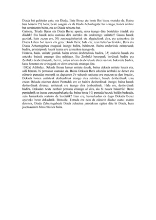 Diada bat gehituko zaio; eta Diada, Bata Beraz eta beste Bat batez osatuko da. Baina
hau horrela 25) bada, beste osagaia ez da Diada Zehaztugabe bat izango, honek unitate
bat sortarazten baitu, eta ez Diada zehaztu bat.
Gainera, Triada Beraz eta Diada Beraz aparte, nola izango dira bestelako triadak eta
diadak? Eta hauek nola osatuko dira aurreko eta ondorengo unitatez? Gauza hauek
guztiak, hain zuzen ere, 30) zentzugabekeriak eta alegiazkoak dira, eta ezinezkoa da
Diada Lehen bat izatea eta gero, Diada Bera; hala ere, izan beharko lirateke, Bata eta
Diada Zehaztugabea osagaiak izango balira, behintzat. Baina ondorioak ezinezkoak
badira, printzipioak hauek izatea ere ezinezkoa izango da.
Horrela, bada, unitate guztiak haien artean desberdinak badira, 35) ondorio hauek eta
antzeko batzuk emango dira nahitaez. Eta Zenbaki berarenak berdinak badira eta
Zenbaki desberdinenak, berriz, euren artean desberdinak diren unitate bakarrak badira,
kasu honetan ere arinagoak ez diren arazoak emango dira.
1082a) Adibidez, Dekada Beran hamar unitate daude, baina dekada unitate hauez eta,
aldi berean, bi pentadaz osatuko da. Baina Dekada Bera edozein zenbaki ez denez eta
edozein pentadaz osaturik ez dagoenez 5) -edozein unitatez ere osatzen ez den bezala-,
Dekada honen unitateak desberdinak izango dira nahitaez, hauek desberdinak izan
ezean Dekada osatzen duten Pentadak ere ez baitira desberdinak izango; baina hauek
desberdinak direnez, unitateak ere izango dira desberdinak. Hala ere, desberdinak
badira, Dekadan beste zenbait pentada emango al dira, ala bi hauek bakarrik? Beste
pentadarik ez izatea zentzugabekeria da; baina beste 10) pentada batzuk baldin badaude,
zein hamarkada sortuko da haietatik? Izan ere, hamarkadan ez dago Dekada Beraz
aparteko beste dekadarik. Bestalde, Tetrada ere ezin da edozein diadaz osatu; esaten
dutenez, Diada Zehaztugabeak Diada zehaztua jasotakoan egiten ditu bi Diada, hura
jasotakoaren bikoiztzailea baita.
 