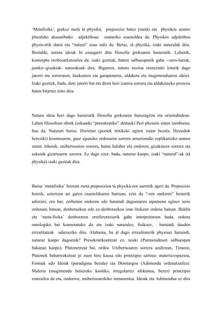 ‘Metafisika’, grekoz metà tà physiká, preposizio batez (metá) eta physikós neutro
pluraleko akusatiboko         adjektiboaz   osaturiko esamoldea da. Physikós adjektiboa
physis-etik dator eta “natura” esan nahi du. Beraz, tà physiká, izaki naturalak dira.
Bestalde, natura ideiak bi ezaugarri ditu filosofia grekoaren hasieratik. Lehenik,
kontzeptu orobesarkatzailea da: izaki guztiak, batere salbuespenik gabe --zeru-lurrak,
jainko--gizakiak- naturakoak dira. Bigarren, natura nozioa etenezinki loturik dago
jatorri eta sorreraren, hazkuntza eta garapenaren, aldaketa eta mugimenduaren ideiei.
Izaki guztiek, bada, dute jatorri bat eta diren hori izatera sorrera eta aldaketazko prozesu
baten bitartez iritsi dira.




Natura ideia hori dago hasieratik filosofia grekoaren buruzagitza eta orientabidean.
Lehen filosofoen obrek (eskuarki “presokratiko” deituek) Perì physeôs zuten izenburua,
hau da, Naturari buruz. Horietan (poetek mitikoki egiten zuten bezala, Hesiodok
bereziki) kosmosaren, gaur eguneko ordenaren sorrera arrazionalki esplikatzeko asmoa
zuten: lehenik, unibertsoaren sorrera, baina halaber eta ondoren, gizakiaren sorrera eta
azkenik gizartearen sorrera. Ez dago ezer, bada, naturaz kanpo, izaki “natural”-ak (tà
physiká) izaki guztiak dira.




Baina ‘metafisika’ hitzean metá preposizioa tà physiká-ren aurretik ageri da. Preposizio
horrek, aztertzen ari garen esamoldearen barruan, ezin du “-ren ondoren” besterik
adierazi, oro har, zerbaiten ondoren edo haraindi dagoenaren aipamena eginez serie
ordenatu batean, denborazkoa edo ez-denborazkoa izan litekeen ordena batean. Baldin
eta ‘meta-fisika’ denboraren erreferentziarik gabe interpretatzen bada, ordena
ontologiko bat konnotatuko du eta izaki naturalez, fisikoez,              haraindi dauden
errealitateak   adieraziko ditu. Alabaina, ba al dago errealitaterik physisaz haraindi,
naturaz kanpo dagoenik? Presokratikoentzat ez, noski (Parmenidesen salbuespen
bakanaz kanpo). Platonentzat bai, ordea. Unibertsoaren sorrera azaltzean, Timeon,
Platonek beharrezkotzat jo zuen hiru kausa edo printzipio sartzea: materia/espazioa,
Formak edo Ideiak (paradigma bezala) eta Demiurgoa (Adimendu ordenatzailea).
Materia (mugimendu betiereko kaotiko, irregularrez afektatua, berez) printzipio
eratzailea da eta, ondorioz, unibertsoarekiko inmanentea. Ideiak eta Adimendua ez dira
 