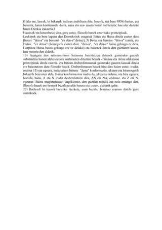 (Hala ere, laurak, bi bakarrik bailiran erabiltzen ditu: batetik, sua bere 985b) baitan, eta
bestetik, haren kontrakoak -lurra, airea eta ura- izaera bakar bat bezala; hau uler daiteke
haren Olerkia irakurriz.)
Hauexek eta honenbeste dira, gure ustez, filosofo honek ezarritako printzipioak.
Leukipok eta bere laguna den Demokritok osagaiak Betea eta Hutsa direla esaten dute
[batari "den-a" eta besteari "ez den-a" deituz], 5) Betea eta Sendoa "den-a" izanik, eta
Hutsa, "ez den-a" (horregatik esaten dute "den-a", "ez den-a" baino gehiago ez dela,
Gorputza Hutsa baino gehiago ere ez delako) eta hauexek direla den guztiaren kausa,
hau materia den aldetik.
10) Azpigaia den substantziaren batasuna baieztatzen dutenek gainerako gauzak
substantzia honen afekzioetatik sortarazten dituzten bezala -Trinkoa eta Arina afekzioen
printzipioak direla ezarriz- era berean desberdintasunak gainerako gauzen kausak direla
ere baieztatzen dute filosofo hauek. Desberdintasun hauek hiru dira haien ustez: irudia,
ordena 15) eta egoera, baieztatzen baitute "dena" konformazio, ukipen eta birarengatik
bakarrik bereizten dela. Baina konformazioa irudia da, ukipena ordena, eta bira egoera;
horrela, bada, A eta N irudiz desberdintzen dira, AN eta NA, ordenaz, eta Z eta N,
egoeraz. Baina mugimenduari dagokionez, den guztian nondik eta nola emango den,
filosofo hauek ere besteek bezalaxe alde batera utzi zuten, axolarik gabe.
20) Badirudi bi kausei buruzko ikerketa, esan bezala, honaino eraman dutela gure
aurrekoek.
 