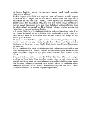 bai beraien hipotesien arabera, bai arrazoiaren arabera, Ideiak horrela antolatzen
dituztenentzat, behintzat.)
10) Eta mugatua baldin bada, zein mugatara iristen da? Izan ere, zenbaki mugatua
nolakoa den ezezik, zergatik den ere esan behar da. Baina zenbakiaren muga dekada
baldin bada -batzuek esan bezala-, hasteko, Formak agortuko dira berehala; adibidez,
Triada Gizakia bera baldin bada, 15) Zaldia Bera zein zenbaki izango da? Izan ere,
Zenbaki Idealak Dekadaraino iristen dira; beraz, Dekadaren zenbakiren bat izan behar
da nahitaez (hauek substantziak eta Ideiak baitira). Hala ere, berehala agortuko dira
(animalia-espezieak ugariago izango baitira).
Aldi berean, Triada Bera Gizakia Bera baldin bada, argi dago 20) gainerako triadak ere
bai (zenbaki berberenak antzekoak baitira); beraz, amaigabeko gizakiak izango dira:
triada bakoitza Ideia bat baldin bada, triada bakoitza Gizakia Bera izango da, edo,
bestela, gizaki, behintzat.
Eta baldin eta zenbaki txikiena -zenbaki beraren unitate konbinagarriez osatua, alegia-
handiaren zati bat bada eta, bestalde, Tetrada Bera zerbaiten Ideia bada -adibidez,
Zaldiarena edo Zuriarena-, orduan Gizakia Diada baldin bada, Gizakia Zaldiaren zati
bat izango da.
25) Eta Dekadaren Ideia izatea, baina Endekadaren eta ondorengo zenbakien Ideiarik ez
izatea zentzugabekeria da. Gainera, Formarik ez duten zenbait gauza badira eta sortu
egiten dira; orduan, zergatik ez dago gauza horien Formarik? Beraz, Formak ez dira
kausak.
Gainera, Dekadaraino iristen den zenbakia Dekada Bera baino 30) neurri handiagoz
errealitate eta forma izatea lekuz kanpokoa litzateke, nahiz eta hark batasun moduko
genesirik izan ez, eta honek bai. Baina dekadarainoko zenbakia zenbaki burututzat hartzen
dute; behintzat, ondorengo errealitateak -hutsa, neurria, bakoitia eta honelakoak, alegia-
Dekadaren barnean sortarazten dituzte. Hauetako zenbait gauza, hain zuzen 35) ere,
printzipioei erantsi dizkiete; adibidez, mugimendua-gelditasuna,
 