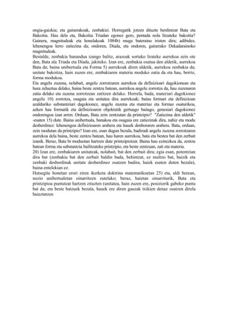 ongia-gaizkia; eta gainerakoak, zenbakiei. Horregatik jotzen dituzte berdintzat Bata eta
Bakoitia. Hau dela eta, Bakoitia Triadan egonez gero, pentada nola litzateke bakoitia?
Gainera, magnitudeak eta honelakoak 1084b) muga bateraino iristen dira; adibidez,
lehenengoa lerro zatiezina da; ondoren, Diada, eta ondoren, gainerako Dekadarainoko
magnitudeak.
Bestalde, zenbakia banandua izango balitz, arazoak sortuko lirateke aurrekoa zein ote
den, Bata ala Triada eta Diada, jakiteko. Izan ere, zenbakia osatua den aldetik, aurrekoa
Bata da; baina unibertsala eta Forma 5) aurrekoak diren aldetik, aurrekoa zenbakia da;
unitate bakoitza, hain zuzen ere, zenbakiaren materia moduko zatia da eta hau, berriz,
forma modukoa.
Eta angelu zuzena, nolabait, angelu zorrotzaren aurrekoa da definizioari dagokionean eta
hura zehaztua delako, baina beste zentzu batean, aurrekoa angelu zorrotza da, hau zuzenaren
zatia delako eta zuzena zorrotzean zatitzen delako. Horrela, bada, materiari dagokionez
angelu 10) zorrotza, osagaia eta unitatea dira aurrekoak; baina formari eta definizioan
azalduriko substantziari dagokionez, angelu zuzena eta materiaz eta formaz osaturikoa,
azken hau formatik eta definizioaren objektutik gertuago baitago, genesiari dagokionez
ondorengoa izan arren. Orduan, Bata zein zentzutan da printzipio? "Zatiezina den aldetik"
-esaten 15) dute. Baina unibertsala, banakoa eta osagaia ere zatiezinak dira, nahiz eta modu
desberdinez: lehenengoa definizioaren arabera eta hauek denboraren arabera. Bata, orduan,
zein modutan da printzipio? Izan ere, esan dugun bezala, badirudi angelu zuzena zorrotzaren
aurrekoa dela baina, beste zentzu batean, hau haren aurrekoa, bata eta bestea bat den zerbait
izanik. Beraz, Bata bi moduotan hartzen dute printzipiotzat. Baina hau ezinezkoa da, zentzu
batean forma eta substantzia bailitzateke printzipio, eta beste zentzuan, zati eta materia.
20) Izan ere, zenbakiaren unitateak, nolabait, bat den zerbait dira; egia esan, potentzian
dira bat (zenbakia bat den zerbait baldin bada, behintzat, ez multzo bat, baizik eta
zenbaki desberdinak unitate desberdinez osatzen badira, haiek esaten duten bezala),
baina entelekian ez.
Hutsegite honetan erori ziren ikerketa doktrina matematikoetan 25) eta, aldi berean,
nozio unibertsaletan oinarritzen zutelako; beraz, haietan oinarriturik, Bata eta
printzipioa puntutzat hartzen zituzten (unitatea, hain zuzen ere, posiziorik gabeko puntu
bat da; eta beste batzuek bezala, hauek ere diren gauzak txikien denaz osatzen direla
baieztatzen
 