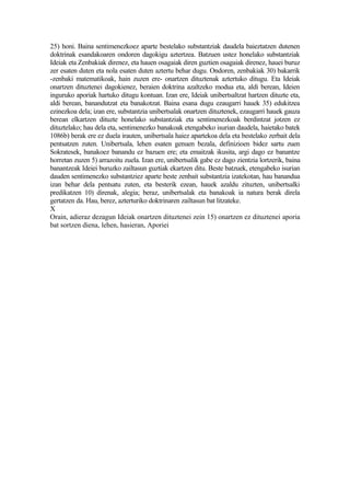 25) honi. Baina sentimenezkoez aparte bestelako substantziak daudela baieztatzen dutenen
doktrinak esandakoaren ondoren dagokigu aztertzea. Batzuen ustez honelako substantziak
Ideiak eta Zenbakiak direnez, eta hauen osagaiak diren guztien osagaiak direnez, hauei buruz
zer esaten duten eta nola esaten duten aztertu behar dugu. Ondoren, zenbakiak 30) bakarrik
-zenbaki matematikoak, hain zuzen ere- onartzen dituztenak aztertuko ditugu. Eta Ideiak
onartzen dituztenei dagokienez, beraien doktrina azaltzeko modua eta, aldi berean, Ideien
inguruko aporiak hartuko ditugu kontuan. Izan ere, Ideiak unibertsaltzat hartzen dituzte eta,
aldi berean, banandutzat eta banakotzat. Baina esana dugu ezaugarri hauek 35) edukitzea
ezinezkoa dela; izan ere, substantzia unibertsalak onartzen dituztenek, ezaugarri hauek gauza
berean elkartzen dituzte honelako substantziak eta sentimenezkoak berdintzat jotzen ez
dituztelako; hau dela eta, sentimenezko banakoak etengabeko isurian daudela, haietako batek
1086b) berak ere ez duela irauten, unibertsala haiez apartekoa dela eta bestelako zerbait dela
pentsatzen zuten. Unibertsala, lehen esaten genuen bezala, definizioen bidez sartu zuen
Sokratesek, banakoez banandu ez bazuen ere; eta emaitzak ikusita, argi dago ez banantze
horretan zuzen 5) arrazoitu zuela. Izan ere, unibertsalik gabe ez dago zientzia lortzerik, baina
banantzeak Ideiei buruzko zailtasun guztiak ekartzen ditu. Beste batzuek, etengabeko isurian
dauden sentimenezko substantziez aparte beste zenbait substantzia izatekotan, hau banandua
izan behar dela pentsatu zuten, eta besterik ezean, hauek azaldu zituzten, unibertsalki
predikatzen 10) direnak, alegia; beraz, unibertsalak eta banakoak ia natura berak direla
gertatzen da. Hau, berez, azterturiko doktrinaren zailtasun bat litzateke.
X
Orain, adieraz dezagun Ideiak onartzen dituztenei zein 15) onartzen ez dituztenei aporia
bat sortzen diena, lehen, hasieran, Aporiei
 