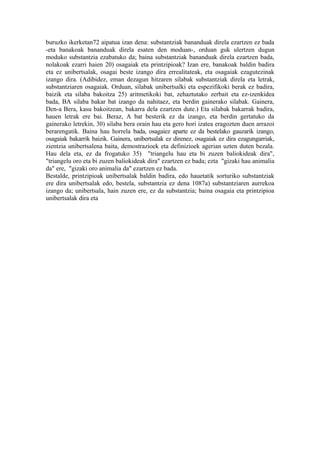 buruzko ikerketan72 aipatua izan dena: substantziak bananduak direla ezartzen ez bada
-eta banakoak bananduak direla esaten den moduan-, orduan guk ulertzen dugun
moduko substantzia ezabatuko da; baina substantziak bananduak direla ezartzen bada,
nolakoak ezarri haien 20) osagaiak eta printzipioak? Izan ere, banakoak baldin badira
eta ez unibertsalak, osagai beste izango dira errealitateak, eta osagaiak ezagutezinak
izango dira. (Adibidez, eman dezagun hitzaren silabak substantziak direla eta letrak,
substantziaren osagaiak. Orduan, silabak unibertsalki eta espezifikoki berak ez badira,
baizik eta silaba bakoitza 25) aritmetikoki bat, zehaztutako zerbait eta ez-izenkidea
bada, BA silaba bakar bat izango da nahitaez, eta berdin gainerako silabak. Gainera,
Den-a Bera, kasu bakoitzean, bakarra dela ezartzen dute.) Eta silabak bakarrak badira,
hauen letrak ere bai. Beraz, A bat besterik ez da izango, eta berdin gertatuko da
gainerako letrekin, 30) silaba bera orain hau eta gero hori izatea eragozten duen arrazoi
berarengatik. Baina hau horrela bada, osagaiez aparte ez da bestelako gauzarik izango,
osagaiak bakarrik baizik. Gainera, unibertsalak ez direnez, osagaiak ez dira ezagungarriak,
zientzia unibertsalena baita, demostrazioek eta definizioek agerian uzten duten bezala.
Hau dela eta, ez da frogatuko 35) "triangelu hau eta bi zuzen baliokideak dira",
"triangelu oro eta bi zuzen baliokideak dira" ezartzen ez bada; ezta "gizaki hau animalia
da" ere, "gizaki oro animalia da" ezartzen ez bada.
Bestalde, printzipioak unibertsalak baldin badira, edo hauetatik sorturiko substantziak
ere dira unibertsalak edo, bestela, substantzia ez dena 1087a) substantziaren aurrekoa
izango da; unibertsala, hain zuzen ere, ez da substantzia; baina osagaia eta printzipioa
unibertsalak dira eta
 