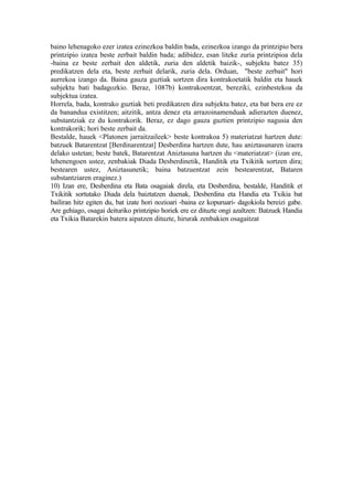 baino lehenagoko ezer izatea ezinezkoa baldin bada, ezinezkoa izango da printzipio bera
printzipio izatea beste zerbait baldin bada; adibidez, esan liteke zuria printzipioa dela
-baina ez beste zerbait den aldetik, zuria den aldetik baizik-, subjektu batez 35)
predikatzen dela eta, beste zerbait delarik, zuria dela. Orduan, "beste zerbait" hori
aurrekoa izango da. Baina gauza guztiak sortzen dira kontrakoetatik baldin eta hauek
subjektu bati badagozkio. Beraz, 1087b) kontrakoentzat, bereziki, ezinbestekoa da
subjektua izatea.
Horrela, bada, kontrako guztiak beti predikatzen dira subjektu batez, eta bat bera ere ez
da banandua existitzen; aitzitik, antza denez eta arrazoinamenduak adierazten duenez,
substantziak ez du kontrakorik. Beraz, ez dago gauza guztien printzipio nagusia den
kontrakorik; hori beste zerbait da.
Bestalde, hauek <Platonen jarraitzaileek> beste kontrakoa 5) materiatzat hartzen dute:
batzuek Batarentzat [Berdinarentzat] Desberdina hartzen dute, hau aniztasunaren izaera
delako ustetan; beste batek, Batarentzat Aniztasuna hartzen du <materiatzat> (izan ere,
lehenengoen ustez, zenbakiak Diada Desberdinetik, Handitik eta Txikitik sortzen dira;
bestearen ustez, Aniztasunetik; baina batzuentzat zein bestearentzat, Bataren
substantziaren eraginez.)
10) Izan ere, Desberdina eta Bata osagaiak direla, eta Desberdina, bestalde, Handitik et
Txikitik sortutako Diada dela baiztatzen duenak, Desberdina eta Handia eta Txikia bat
bailiran hitz egiten du, bat izate hori nozioari -baina ez kopuruari- dagokiola bereizi gabe.
Are gehiago, osagai deituriko printzipio horiek ere ez dituzte ongi azaltzen: Batzuek Handia
eta Txikia Batarekin batera aipatzen dituzte, hirurak zenbakien osagaitzat
 