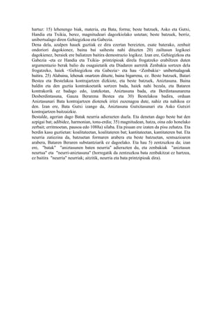 hartuz: 15) lehenengo biak, materia, eta Bata, forma; beste batzuek, Asko eta Gutxi,
Handia eta Txikia, berez, magnitudeari dagozkiolako ustetan; beste batzuek, berriz,
unibertsalago diren Gehiegizkoa eta Gabezia.
Dena dela, azalpen hauek guztiak ez dira ezertan bereizten, esate baterako, zenbait
ondoriori dagokionez, baina bai saihestu nahi dituzten 20) zailtasun logikoei
dagokienez, beraiek ere baliatzen baitira demostrazio logikoz. Izan ere, Gehiegizkoa eta
Gabezia -eta ez Handia eta Txikia- printzipioak direla frogatzeko erabiltzen duten
argumentazio berak balio du osagaietatik eta Diadaren aurretik Zenbakia sortzen dela
frogatzeko, haiek <Gehiegizkoa eta Gabezia> eta hau <Zenbakia> unibertsalagoak
baitira. 25) Alabaina, lehenak onartzen dituzte, baina bigarrena, ez. Beste batzuek, Batari
Bestea eta Bestelakoa kontrajartzen dizkiote, eta beste batzuek, Aniztasuna. Baina
baldin eta den guztia kontrakoetatik sortzen bada, haiek nahi bezala, eta Bataren
kontrakorik ez badago edo, izatekotan, Aniztasuna bada, eta Berdintasunarena
Desberdintasuna, Gauza Berarena Bestea eta 30) Bestelakoa badira, orduan
Aniztasunari Bata kontrajartzen diotenek iritzi zuzenagoa dute, nahiz eta nahikoa ez
den. Izan ere, Bata Gutxi izango da, Aniztasuna Gutxitasunari eta Asko Gutxiri
kontrajartzen baitzaizkie.
Bestalde, agerian dago Batak neurria adierazten duela. Eta denetan dago beste bat den
azpigai bat; adibidez, harmonian, tonu-erdia; 35) magnitudean, hatza, oina edo honelako
zerbait; erritmoetan, pausoa edo 1088a) silaba. Eta pisuan ere izaten da pisu zehatza. Eta
berdin kasu guztietan: koalitateetan, koalitateren bat; kantitateetan, kantitateren bat. Eta
neurria zatiezina da, batzuetan formaren arabera eta beste batzuetan, sentsazioaren
arabera, Bataren Beraren substantziarik ez dagoelako. Eta hau 5) zentzuzkoa da; izan
ere, "batak" "aniztasunen baten neurria" adierazten du, eta zenbakiak "aniztasun
neurtua" eta "neurri-aniztasuna" (horregatik da zentzuzkoa bata zenbakitzat ez hartzea,
ez baitira "neurria" neurriak; aitzitik, neurria eta bata printzipioak dira).
 