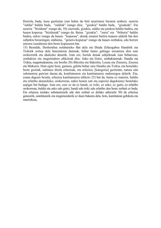 Horrela, bada, kasu guztietan izan behar du beti neurriaren beraren arabera: neurria
"zaldia" baldin bada, "zaldiak" izango dira; "gizakia" baldin bada, "gizakiak". Eta
neurria "biziduna" izango da, 10) ziurraski, gizakia, zaldia eta jainkoa baldin badira, eta
hauen kopurua "bizidunak" izango da. Baina "gizakia", "zuria" eta "ibiltaria" baldin
badira, nekez izango da hauen "kopurua", denak ematen baitira kopuru aldetik bat den
subjektu berarengan; alabaina, "genero-kopurua" izango da hauen zenbakia, edo horren
antzera izendatzen den beste kopururen bat.
15) Bestalde, Desberdina nolabaiteko Bat dela eta Diada Zehazgabea Handitik eta
Txikitik sortua dela baieztatzen dutenak, behar baino gehiago urruntzen dira uste
orokerretik eta ahalezko denetik. Izan ere, horiek denak subjektuak izan beharrean,
zenbakien eta magnitudeen afekzioak dira: Asko eta Gutxi, zenbakiarenak; Handia eta
Txikia, magnitudearena, eta berdin 20) Bikoitia eta Bakoitia, Leuna eta Zimurra, Zuzena
eta Makurra. Huts egite honi, gainera, gehitu behar zaio Handia eta Txikia, eta honelako
beste guztiak, nahitaez direla erlazioak, eta erlazioa, [kategoria] guztietan, natura edo
substantzia gutxien duena da, koalitatearen eta kantitatearen ondorengoa delarik. Eta,
esana dagoen bezala, erlazioa kantitatearen afekzio 25) bat da, baina ez materia, baldin
eta erlatibo denarekiko, orokorrean, nahiz honen zati eta espeziei dagokienez bestelako
azpigai bat badago. Izan ere, ezer ez da ez handi, ez txiki, ez asko, ez gutxi, ez erlatibo
orokorrean, baldin eta asko edo gutxi, handi edo txiki edo erlatibo den beste zerbait ez bada.
Eta erlazioa inolako substantziarik edo den zerbait ez delako adierazle 30) da erlazioa
genesirik, usteldurarik eta mugimendurik ez duen bakarra dela, hots, kantitatean gehiketa eta
murrizketa,
 