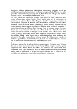koalitatean aldaketa, lekutasunean lekualdaketa, substantzian erabateko genesia eta
usteldura ematen dira, baina erlazioan, ez. Izan ere, mugimenduak afektatua izan gabe,
gauza bat batzuetan handiagoa izango 35) da, beste batzuetan txikiagoa edo berdina,
baldin eta bestea kantitatearen arabera aldatzen bada.
Eta gauza bakoitzaren materia da, nahitaez, gauza hori bera 1088b) potentzian dena;
beraz, substantziaren kasuan, berdin. Baina erlatibo dena ez da substantzia, ez
potentzian, ez egintzan. Beraz, lekuz kanpokoa da edo, are gehiago, ezinezkoa da
substantziaren osagaitzat eta beraren aurrekotzat hartzea substantzia ez den zerbait,
gainerako kategoria guztiak beraren ondorengoak baitira. Gainera, osagaiak ez dira
beraiek osatzen dituzten gauzez predikatzen; alabaina, Asko eta Gutxi, batera eta 5)
bananduta, zenbakiaz predikatzen dira; Luze eta Motz, lerroaz, eta azalera, batzuetan
Zabala eta beste batzuetan Estua da. Eta baldin eta † beti "Gutxi" predikatuaz
izendatzen den aniztasunen bat badago -Diada, adibidez (hau "Asko" balitz, Bata
"Gutxi" izango litzateke-eta)-, orduan Asko zentzu 10) absolutuan den zerbait izango
da; adibidez, dekada "asko" izango da, ez baldin badago bera baino handiagoa den
aniztasunen bat, edo, bestela, hamar milakoa izango da. Orduan, nola osatuko da
zenbakia "gutxitik" eta "askotik"? Izan ere, biak ala biak predikatu beharko lirateke,
edo bat bera ere ez; alabaina, biotako bat bakarrik predikatzen da.
II
Orokorrean, aztertu behar da ea betiereko diren gauzak osagaiez 15) osatuak izatea litekeena
den ala ez; izan ere, horrela balitz, materia izango lukete, osagaiez osaturiko guztia
konposatua baita. Horrela, baldin eta zerbait -hau betierekoa zein sortua izanik- bere
osagaietatik sortua izatea nahitaezkoa bada, eta dena potentzian hori bera den horretatik
sortzen bada (ez bailitzateke ez sortuko, ez izango, potentzia hori ez balego), eta 20)
potentzian dena egintzaratzea edo ez egintzaratzea litekeena bada, orduan
 