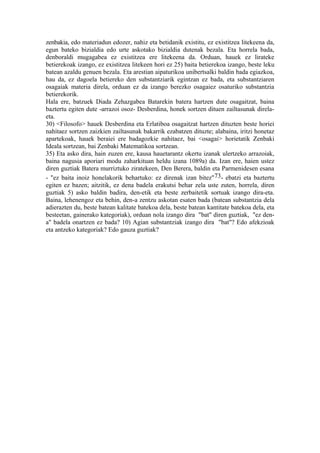 zenbakia, edo materiadun edozer, nahiz eta betidanik existitu, ez existitzea litekeena da,
egun bateko bizialdia edo urte askotako bizialdia dutenak bezala. Eta horrela bada,
denboraldi mugagabea ez existitzea ere litekeena da. Orduan, hauek ez lirateke
betierekoak izango, ez existitzea litekeen hori ez 25) baita betierekoa izango, beste leku
batean azaldu genuen bezala. Eta arestian aipaturikoa unibertsalki baldin bada egiazkoa,
hau da, ez dagoela betiereko den substantziarik egintzan ez bada, eta substantziaren
osagaiak materia direla, orduan ez da izango berezko osagaiez osaturiko substantzia
betierekorik.
Hala ere, batzuek Diada Zehazgabea Batarekin batera hartzen dute osagaitzat, baina
baztertu egiten dute -arrazoi osoz- Desberdina, honek sortzen dituen zailtasunak direla-
eta.
30) <Filosofo> hauek Desberdina eta Erlatiboa osagaitzat hartzen dituzten beste horiei
nahitaez sortzen zaizkien zailtasunak bakarrik ezabatzen dituzte; alabaina, iritzi honetaz
apartekoak, hauek beraiei ere badagozkie nahitaez, bai <osagai> horietatik Zenbaki
Ideala sortzean, bai Zenbaki Matematikoa sortzean.
35) Eta asko dira, hain zuzen ere, kausa hauetarantz okertu izanak ulertzeko arrazoiak,
baina nagusia aporiari modu zaharkituan heldu izana 1089a) da. Izan ere, haien ustez
diren guztiak Batera murriztuko ziratekeen, Den Berera, baldin eta Parmenidesen esana
- "ez baita inoiz honelakorik behartuko: ez direnak izan bitez"73- ebatzi eta baztertu
egiten ez bazen; aitzitik, ez dena badela erakutsi behar zela uste zuten, horrela, diren
guztiak 5) asko baldin badira, den-etik eta beste zerbaitetik sortuak izango dira-eta.
Baina, lehenengoz eta behin, den-a zentzu askotan esaten bada (batean substantzia dela
adierazten du, beste batean kalitate batekoa dela, beste batean kantitate batekoa dela, eta
besteetan, gainerako kategoriak), orduan nola izango dira "bat" diren guztiak, "ez den-
a" badela onartzen ez bada? 10) Agian substantziak izango dira "bat"? Edo afekzioak
eta antzeko kategoriak? Edo gauza guztiak?
 