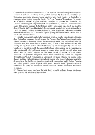 Okertze hau bera da beste honen kausa: "Den-aren" eta Bataren kontrajarritakoaren bila
aritzean, hortik eta hauetatik diren guztiak sortzen 5) direlakoan, Erlatiboa eta
Desberdina proposatu zituzten, baina hauek ez dira beste horien ez kontrako, ez
ezeztapen, diren guztien natura bat baizik, "zer" eta "nolakoa" bezalakoak. Eta hau ere
ikertu beharko litzateke: zergatik dira anitz erlatiboak eta ez bakar bat? Alabaina, Bata
Lehenaz aparte zergatik dagoen monada asko ikertzen da, baina ez Desberdintasunaz
aparte 10) zergatik dagoen desberdintasun anitz. Hain zuzen ere, erabili eta aipatzen
dituzte Handia eta Txikia, Gutxi eta Asko, zenbakiak hauetatik sortarazten dituztelarik;
Luzea eta Motza, lerroa sortarazteko; Zabala eta Estua, azalerarako; Sakona eta Azalekoa,
solidoak sortarazteko; eta Erlatiboaren espezie gehiago ere aipatzen dute. Beraz, zein da
hauek asko izatearen kausa?
15) Horrela, bada, esan bezala, beharrezkoa da ezartzea banako bakoitzaren potentzian
dena (baina hau proposatu duenak azaldu du "honako hau" eta substantzia potentzian
zer den, hau berez "ez den-a" delarik, eta Erlatiboa dela ezarri du; berdin esan zezakeen
koalitatea dela, hau potentzian ez baita ez Bata, ez Den-a, ezta Bataren eta Den-aren
ezeztapena ere, diren guztien arteko bat baizik); are beharrezkoagoa 20) oraindik, esan
bezala, diren guztiak zergatik diren asko baldin bada bilatzen dena, eta ez zergatik diren
asko substantziak edo koalitateak kategoria berean, diren guztiak zergatik diren asko
baizik. Izan ere, batzuk substantziak dira; beste batzuk, afekzioak eta beste batzuk,
erlatiboak. Eta gainerako kategorien kasuan beste arazo bat ere sortzen du "zergatik
diren 25) asko" honek (banangarri ez izateagatik subjektua bilakatu eta ugaritu egiten
denean koalitate eta kantitateak ere anitz baitira; dena dela, genero bakoitzak izan behar
du materiaren bat, baldin eta hau diren guztietatik banangaitza bada). Baina "honako
hau" diren guztien kasuan zergatik diren asko "honako hauek" galdetzea nahikoa
zentzuzkoa da, baldin eta aldi berean "honako hau" eta "halako natura bat" den zerbait
ez badago.
30) Arazoa, hain zuzen ere, beste hartatik dator, bereziki: nolatan dagoen substantzia
asko egintzan, bat bakarra egon beharrean.
 