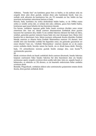 Alabaina, "honako hau" eta kantitatea gauza bera ez badira, ez da azaltzen nola eta
zergatik diren asko diren guztiak, nolatan diren asko kantitateak baizik. Izan ere,
zenbaki orok adirazten du kantitateren bat, eta 35) monadak ere bai, baldin eta hau
neurritzat eta kantitate zatiezintzat hartzen ez bada.
Horrela, bada, kantitatea eta zerkia desberdinak baldin badira, ez da 1090a) esaten
zerkia ez nondik sortua den, ez nolatan den asko; alabaina, gauza bera baldin badira,
kontraesan ugari jasan beharko du hau baieztatzen duenak.
Era berean, zenbakien inguruan galde liteke hauek existitzen direlako ustea zertan
oinarritzen den. Izan ere, Ideiak ezartzen dituenarentzat Zenbakiak diren guztien
kausaren bat suertatzen dira, baldin 5) eta zenbaki bakoitza Ideiaren bat bada eta Ideia,
nolabait, gainerako guztien izatearen kausa bada (eta onar dezaiegun hau). Baina iritzi
honekin bat ez datorrenari, hots, Ideien teoriaren zailtasunak ikusten dituelako Zenbaki
Idealak onartzen ez dituena baina Zenbaki Matematikoa onartzen 10) duenari, honi
nondik iritsi zaio horrelako zenbaki bat dagoelako ustea, eta gainerako gauzentzat zer
onura lekarke? Izan ere, <Zenbaki Matematikoa> onartzen duenak ere ez du esaten
ezeren zenbakia denik, berezko natura bat baizik, eta ez dirudi kausa denik. Horrela,
bada, 15) aritmetikarien teorema guztiak berdin emango dira, esan bezala74,
sentimenezko gauzetan.
III
Ideiak existitzen direla eta hauek zenbakiak direla ezartzen dituztenek, banako bakoitza
kanpoan ezartzearen bidez banako bakoitza bat dela baieztatzen dute eta banako
aniztasunaz aparte zergatik existitzen diren azaldu nahi dute; hala ere, argudio hauek ez
beharrezko, ez ahalezko ez 20) direnez, ez da hauetatik ondorioztatu behar zenbakia
existitzen denik.
Bestalde, Pitagorikoek, zenbakien afekzio asko sentimenezko gorputzetan ematen direla
ikusita, diren guztiak zenbakiak direla
 