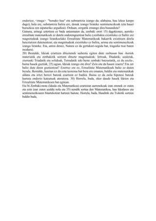 ondorioz, <muga> "honako hau" eta substantzia izango da; alabaina, hau lekuz kanpo
dago); hala ere, substantzia balira ere, denak izango lirateke sentimenezkoak (eta hauei
buruzkoa zen aipaturiko argudioa). Orduan, zergatik emango dira bananduta?
Gainera, arinegi aztertzen ez bada antzematen da, zenbaki orori 15) dagokionez, aurreko
errealitate matematikoek ez dutela ondorengoentzat balio (zenbakia existituko ez balitz ere
magnitudeak izango liratekeelako Errealitate Matematikoak bakarrik existitzen direla
baieztatzen dutenentzat; eta magnitudeak existituko ez balira, arima eta sentimenezkoak
izango lirateke. Eta, antza denez, Natura ez da gertakari-segida bat, tragedia txar baten
modura).
20) Bestalde, Ideiak ezartzen dituztenek saihestu egiten dute zailtasun hau -horiek
materiatik eta zenbakitik sortzen dituzte magnitudeak: lerroak, Diadatik; azalerak,
ziurraski Triadatik eta solidoak, Tetradatik edo beste zenbaki batzuetatik, ez du axola-,
baina hauek guztiak, 25) agian, Ideiak izango ote dira? Zein ote da hauen izaera? Eta zer
balio dute diren guztientzat? Ezertxo ere ez, Errealitate Matematikoek balio ez duten
bezala. Bestalde, haietan ez da ezta teorema bat bera ere ematen, baldin eta matematikak
aldatu eta iritzi berezi batzuk ezartzen ez badira. Baina ez da zaila hipotesi batzuk
hartuta ondorio kateatuak ateratzea. 30) Horrela, bada, oker daude hauek Ideien eta
Errealitate Matematikoen bat egitean.
Eta bi Zenbaki-mota (Ideala eta Matematikoa) ezartzean aurrenekoak izan zirenek ez zuten
eta ezin izan zuten azaldu nola eta 35) nondik sortua den Matematikoa, hau Idealaren eta
sentimenezkoaren bitartekotzat hartzen baitute. Horrela, bada, Handitik eta Txikitik sortzen
baldin bada,
 