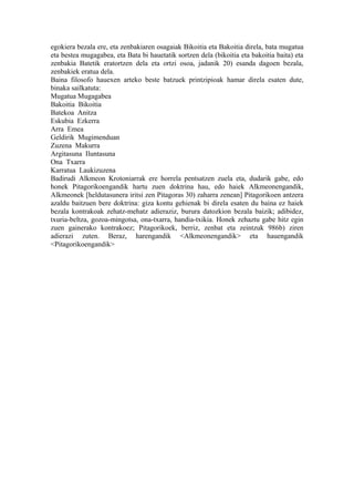 egokiera bezala ere, eta zenbakiaren osagaiak Bikoitia eta Bakoitia direla, bata mugatua
eta bestea mugagabea, eta Bata bi hauetatik sortzen dela (bikoitia eta bakoitia baita) eta
zenbakia Batetik eratortzen dela eta ortzi osoa, jadanik 20) esanda dagoen bezala,
zenbakiek eratua dela.
Baina filosofo hauexen arteko beste batzuek printzipioak hamar direla esaten dute,
binaka sailkatuta:
Mugatua Mugagabea
Bakoitia Bikoitia
Batekoa Anitza
Eskubia Ezkerra
Arra Emea
Geldirik Mugimenduan
Zuzena Makurra
Argitasuna Iluntasuna
Ona Txarra
Karratua Laukizuzena
Badirudi Alkmeon Krotoniarrak ere horrela pentsatzen zuela eta, dudarik gabe, edo
honek Pitagorikoengandik hartu zuen doktrina hau, edo haiek Alkmeonengandik,
Alkmeonek [heldutasunera iritsi zen Pitagoras 30) zaharra zenean] Pitagorikoen antzera
azaldu baitzuen bere doktrina: giza kontu gehienak bi direla esaten du baina ez haiek
bezala kontrakoak zehatz-mehatz adieraziz, burura datozkion bezala baizik; adibidez,
txuria-beltza, gozoa-mingotsa, ona-txarra, handia-txikia. Honek zehaztu gabe hitz egin
zuen gainerako kontrakoez; Pitagorikoek, berriz, zenbat eta zeintzuk 986b) ziren
adierazi zuten. Beraz, harengandik <Alkmeonengandik> eta hauengandik
<Pitagorikoengandik>
 