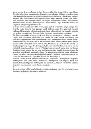 guztiz ere, ez da ez ustelgaitza, ez bere buruaren jabe, Ona delako 20) ez bada. Beraz,
Printzipioa honelakoa izatea egiazkoa dela esatea zentzuzkoa da. Alabaina, berau Bata izatea
edo, Bata ez bada, osagaia -eta zenbakien osagaia- izatea, behintzat, ezinezkoa da. Izan ere,
zailtasun asko sortzen da (eta hauek saihestu nahian, teoria honetatik aldendu ziren batzuk,
hain zuzen ere, Bata Printzipio Lehena eta Osagaia dela onartzen dutenak, baina Zenbaki
Matematikoarena bakarrik), monada guztiak 25) nolabaiteko Ongia bilakatuko direlako eta
Ongitasun gehiegi izango litzatekeelako.
Gainera, Ideiak Zenbakiak baldin badira, Ideia guztiak nolabaiteko Ongia izango dira.
Horrela, bada, demagun nahi denaren Ideiak badirela: onak diren gauzenak bakarrik
badaude, Ideiak ez dira substantziak izango; baina substantzienak ere badaude, animalia
eta landare guztiak izango dira onak, baita <Ideietan> partaide diren guztiak ere.
30) Eta zentzugabekeria hauek ezezik beste hau ere suertatzen da: <Bataren> kontrako
osagaia -hau Aniztasuna, Desberdina edo Handia eta Txikia delarik ere- Gaizkia bera
bilakatuko da (horregatik bada bat <Espeusipo> Bata eta Ongia elkar-lotu nahi ez zituena,
horren nahitaezko ondorioa Gaizkia Aniztasunaren natura izatea suertatzen baita, genesia
kontrakoetatik sortzen baita. Beste batzuen ustez, Desberdina da Gaizkiaren 35) natura). Eta
Gaizkiaren partaide izango dira diren guztiak, bat izan ezik: Bata Bera, hain zuzen ere; eta
zenbakiak magnitudeak baino beraren 1092a) partaide garbiagoak izango dira, eta Gaizkia
Ongiaren tokian emango da, eta bera suntsitzen duenaren partaide gogotsua izango da,
kontrakoa kontrakoaren suntsitzailea baita. Eta, esaten genuen bezala, gauza bakoitzaren
materia gauza bera potentzian dena baldin bada -adibidez, egintzan ematen den suarena, sua
potentzian dena-, Gaizkia, Ongia Bera 5) potentzian dena izango da.
Bestalde, hauek guztiak honela suertatzen dira: alde batetik, printzipio oro osagaitzat
hartzeagatik; beste alde batetik, kontrakoak printzipiotzat hartzeagatik; beste alde
batetik, Bata printzipiotzat hartzeagatik eta, azkenik, Zenbakiak substantzia lehenak,
errealitate bananduak eta Ideiak direla esateagatik.
V
Beraz, ezinezkoa baldin bada bai Ongia printzipioetan jartzea, baita 10) jartzekotan horrela
jartzea ere, argi dago ez direla zuzen azaltzen ez
 