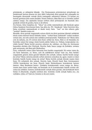 printzipioak, ez substantzia lehenak. Eta Osotasunaren printzipiotzat animalienak eta
landareenak hartzen dituena ere oker dabil, hobezinak diren gauzak beti zehazgabe eta
burutugabe direnetatik sortuak direla esateagatik substantzia lehenen 15) kasuan ere
horrela gertatzen dela esaten duelako; honen ondorioz, Bata Bera ere ez litzateke zerbait
zehatza izango. Eta aipaturiko kasuan sorburu diren printzipioak ere burutuak dira:
gizakiak sortzen du gizakia, hazia ez da lehena.
Era berean, lekuz kanpokoa da "lekua" eta solido matematikoak aldi berekoak egitea
(lekua banakoen berezitasuna baita; hau dela eta, 20) <banakoak> lekuz bereizten dira,
baina errealitate matematikoak ez daude inon), baita "non" zer den zehaztu gabe
"nonbait" daudela esatea ere.
Bestalde, diren guztiak osagaietatik sortzen direla eta diren guztietan lehenak zenbakiak
direla esaten dutenek bereizi beharko lukete "zerbait beste zerbaitetik" zenbat modutan
sortzen den, eta nola sortzen den zenbakia printzipioetatik. Nahasketaz ote? Baina dena
ezin da nahastu, eta 25) sortzen dena beste zerbait da; beraz, Bata ez da banandua eta
bestelako natura bat izango, haiek honela nahiko balute ere. Orduan, konposaketaz ote,
silaba bezala? Baina horrek posizioa eskatzen du, nahitaez, eta Bata eta Aniztasuna
bananduta ulertuko ditu Ulertzeak. Horrela, bada, hauxe izango da Zenbakia: unitatea
gehi aniztasuna, edo Bata gehi Desberdina.
Gero, zerbaitetik sortua izatea batzuetan bere baitako osagaietatik 30) sortua izatea da,
eta beste batzuetan, ez; beraz, zein da zenbakiaren kasua? Izan ere, bere baitako
osagaietatik genesia duten gauzak bakarrik dira sortuak; orduan, hazitik bezala izango
da sortua? Baina zatiezina denetik zerbait ateratzea ezinezkoa da; agian, irauten ez duen
kontrako batetik bezala izango da sortua? Baina horrela sortuak direnak irauten duen
beste 30) zerbaitetik dira sortuak. Horrela, bada, filosofo batek Bata Aniztasunaren
1092b) kontrakotzat eta beste filosofo batek Desberdinaren kontrakotzat hartzen
dutenez -Bata Berdintzat hartuz-, Zenbakia kontrakoetatik sortua izango da. Beraz,
irauten duen beste zerbait bada, eta honetatik eta bi kontrakoetako batetik existitu edo
sortua da zenbakia. Gainera, kontrakoetatik sortuak diren guztiak, edo kontrakoak beren
baitan 5) dituztenak, zergatik usteltzen dira -kontrako osotik sortuak badira ere-, eta
zenbakia, ordea, ez? Izan ere, honetaz ez da ezer esaten.
 