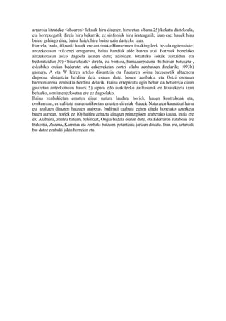 arrazoia litzateke <ahoaren> lekuak hiru direnez, hiruretan s bana 25) kokatu daitekeela,
eta horrexegatik direla hiru bakarrik, ez sinfoniak hiru izateagatik; izan ere, hauek hiru
baino gehiago dira, baina haiek hiru baino ezin daitezke izan.
Horrela, bada, filosofo hauek ere antzinako Homeroren iruzkingileek bezala egiten dute:
antzekotasun txikienei erreparatu, baina handiak alde batera utzi. Batzuek honelako
antzekotasun asko dagoela esaten dute; adibidez, bitarteko sokak zortzidun eta
bederatzidun 30) <bitartekoak> direla, eta bertsoa, hamazazpiduna -bi horien batuketa-,
eskubiko erdian bederatzi eta ezkerrekoan zortzi silaba zenbatzen direlarik; 1093b)
gainera, A eta W letren arteko distantzia eta flautaren soinu baxuenetik altuenera
dagoena distantzia berdina dela esaten dute, honen zenbakia eta Ortzi osoaren
harmoniarena zenbakia berdina delarik. Baina erreparatu egin behar da betiereko diren
gauzetan antzekotasun hauek 5) aipatu edo aurkitzeko zailtasunik ez litzatekeela izan
beharko, sentimenezkoetan ere ez dagoelako.
Baina zenbakietan ematen diren natura laudatu horiek, hauen kontrakoak eta,
orokorrean, errealitate matematikoetan ematen direnak -hauek Naturaren kausatzat hartu
eta azaltzen dituzten batzuen arabera-, badirudi ezabatu egiten direla honelako azterketa
baten aurrean, horiek ez 10) baitira zehaztu ditugun printzipioen araberako kausa, inola ere
ez. Alabaina, zentzu batean, behintzat, Ongia badela esaten dute, eta Ederraren zutabean ere
Bakoitia, Zuzena, Karratua eta zenbaki batzuen potentziak jartzen dituzte. Izan ere, urtaroak
bat datoz zenbaki jakin horrekin eta
 