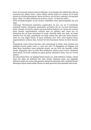 baina fenomenoak kontuan hartzera behartuta, eta kontzeptua den aldetik Bata dela eta
sentsazioa den aldetik, berriz, Anitza delako ustetan, honek ere ezartzen du bi direla
kausak eta bi direla printzipioak: Beroa eta Hotza, sua eta lurra, esaterako; eta hauetatik
beroa "dena" ren aldera kokatzen du eta hotza, ostera, "ez-dena"ren aldera.
987a) Esandakoarengatik eta gai honetaz eztabaidatu zuten jakintsuengandik hau jaso
dugu:
Lehenengo filosofoentzat printzipioa gorputzezkoa da (ura, sua eta 5) honelakoak
gorputzak baitira); batzuentzat gorputzezko printzipioa bat da, eta beste batzuentzat,
anitza, batzuek eta besteek materia izaeratzat hartzen badituzte ere. Kausa hau ezartzen
duten batzuek mugimenduaren sorburua dena ere gehitzen dute, kausa hau ere
batzuentzat bat eta beste batzuentzat bi izanik. Italiarrak heldu arte, bada, eta hauek
kontutan izan 10) gabe, gainerakoek oso modu ilunean hitz egin zuten kausa hauetaz,
nahiz eta, esan dugun bezala, bi kausa erabiltzera iritsi ziren, zeren bigarren kausa,
mugimenduaren sorburua dena, batzuek bat dela baieztatzen baitute eta beste batzuek,
bi.
Pitagorikoek zentzu berean baieztatu zuten printzipioak bi direla, baina beraiena den
ñabardura berezia gehitu zuten: ez zuten uste izan 15) Mugagabea eta Mugatua [eta
Bata] beste honenbeste izaera desberdin direnik, sua edo lurra edo bestelako zerbait
bezala, Mugagabea Bera eta Bata Bera predikatzen direnen gauza horien substantzia
direla baizik, eta hortik zenbakia ere gauza guztien substantzia izatea. Izan ere, horrela
adierazi
20) zuten kausei buruz, eta sinpleegi burutu bazuten ere, arinki definitzen zutelako, zerkiari
buruz hitz egiten eta definitzen hasi ziren; horrela, lehenengo gauza, non aipatutako
definizioa ematen zen, huraxe dela gauzaren substantzia pentsatzen zuten, norbaitek bikoitza
lehenengoz bikoan ematen delako bikoitza eta diada gauza bera dela pentsatuko balu bezala.
 