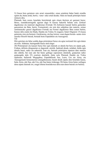 5) Gauza bera gertatzen zaio arrari emearekiko: emea uztarketa bakar batek ernaldu
egiten du, baina arrak, berriz, <eme> asko ernal dezake. Hala ere hauek printzipio haien
imitazio dira.
Platonek, hain zuzen, honelako bereizketak egin zituen ikertzen ari garenari buruz.
Beraz, esandakoarengatik agerian dago bi kausaz bakarrik baliatu zela: Zerkiari
dagokionaz eta materiari dagokionaz (Formak 10) Zerkiaren kausak baitira gainerako
gauzentzat eta Bata, berriz, Formentzat); eta zein den subjektua den materia, zeinaz
sentimenezko gauzei dagokienez Formak eta Formei dagokienez Bata esaten baitira,
huraxe dela esaten du Diada, Handia eta Txikia; bi osagaioi, batari Ongiaren 15) kausa
gaineratu zion eta besteari, Gaizkiarena, eta hau lortzen -esan dugun bezala- saiatu ziren
aurreko filosofo batzuk, besteak beste Enpedokles eta Anaxagoras.
VII
Hitz gutxitan eta labur azaldu dugu printzipioei buruz eta egiaz nortzuek hitz egin duten
eta nola. Alabaina, haiengandik hauxe atera dugu:
20) Printzipioari eta kausari buruz hitz egin dutenek ez dutela bat bera ere aipatu guk,
Fisikan, definitu ditugunetan ez dagoenik; aitzitik, badirudi denek, nolabait, heldu egin
dietela hauei, nahiz eta nahasirik. Izan ere, batzuek printzipioa aipatzen dute materia
den aldetik, bat izan edo bat baino gehiago suposatzen dutelarik, gorpuztun nahiz
gorpuzgabe dela 25) ezartzen dutelarik, (hala nola Platonek Handia eta Txikia
aipatzean; Italiarrek Mugagabea; Enpedoklesek Sua, Lurra, Ura eta Airea, eta
Anaxagorasek homeomerien amaigabetasuna; hauek denek aipatu dute honelako kausa,
baita Airea, edo Sua, edo Ura, edo Sua baino trinkoago 30) baina Airea baino sotilagoa
dena aipatu dutenek ere, osagai lehena honelakoxea dela esan duten batzuk ere baitira).
 