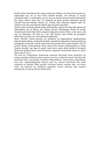 bestela, kolore hauetakoren bat izango zukeen-eta. Halaber eta arrazoi honexegatik ere,
zaporegabea zen, eta ez zuen honen antzeko besterik, ezin baitzuen ez inongo
koalitaterik eduki, ez kantitaterik, ezta zer izan ere; bestela, forma bereziak deitutakoren
bat izango zukeen, baina hau 15) ezinezkoa da gauza guztiak nahasturik egonda,
ordurako bereizita beharko zuketen eta. Aitzitik, dena nahastuta zegoela esaten du,
Adimena izan ezik, hau bakarrik nahastu gabe eta garbi zegoelarik.
Honela, bada, honetatik guztitik honako printzipioak ezartzen ditu: Bata (hau bakuna eta
nahastugabea da) eta Bestea, hau zehaztu aurretik Zehaztugabea bezala eta inongo
Formetan parte hartu baino lehen ezagutzen dugunaren antzera. Beraz, ez du zuzen, ezta
argi ere adierazten; 20) hala ere, esan nahi duenak antza handia du geroagoko
doktrinekin eta, batez ere, orain indarrean daudenekin.
Baina <filosofo> hauek genesiari eta usteldurari eta mugimenduari dagokienarekin
bakarrik daude ohituta, ia bakarrik honelako substantziari dagokionez ikertzen baitituzte
printzipioak eta kausak. Aitzitik, beren teoria den guztiari buruz egiten dutenek, den 25)
guztitik batzuk sentimenezkoak direla, baina beste batzuk sentimenezkoak ez direla
ezartzen dutenek, argi dago bi genero hauei buruz egiten dutela ikerketa; horregatik
komeni da gehiago lantzea orain interesatzen zaigunaren ikerketarako hauek zer esaten
duten ongi eta zer ez.
30) Izan ere, Pitagorikoak deiturikoak naturaren filosofoak baino printzipio eta
osagai urrunagoez baliatzen dira (arrazoia zera da, ez dituztela hauek sentimenezko
gauzetatik hartu, den guztitik Errealitate Matematikoak -Astronomiari dagozkionak
izan ezik- mugimendugabeak baitira); hala ere, naturari buruzkoak dira haien
eztabaida eta ikasketa 990a) guztiak; Ortziaren genesia azaltzen dute, eta honen
zatiei, eta afekzioei eta iharduerei dagokiena zorrotz aztertzen dute, hauetan
printzipioak eta kausak ahitzen dituztelarik,
 