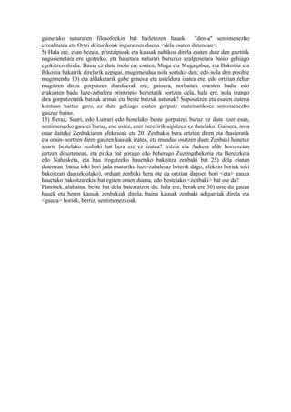 gainerako naturaren filosofoekin bat bailetozen hauek             "den-a" sentimenezko
errealitatea eta Ortzi deiturikoak inguratzen duena <dela esaten dutenean>.
5) Hala ere, esan bezala, printzipioak eta kausak nahikoa direla esaten dute den guztitik
nagusienetara ere igotzeko, eta hauetara naturari buruzko azalpenetara baino gehiago
egokitzen direla. Baina ez dute inola ere esaten, Muga eta Mugagabea, eta Bakoitia eta
Bikoitia bakarrik direlarik azpigai, mugimendua nola sortuko den; edo nola den posible
mugimendu 10) eta aldaketarik gabe genesia eta usteldura izatea ere, edo ortzian zehar
mugitzen diren gorputzen iharduerak ere; gainera, norbaitek onesten badie edo
erakusten badu luze-zabalera printzipio horietatik sortzen dela, hala ere, nola izango
dira gorputzetatik batzuk arinak eta beste batzuk astunak? Suposatzen eta esaten dutena
kontuan hartuz gero, ez dute gehiago esaten gorputz matematikoez sentimenezko
gauzez baino.
15) Beraz, Suari, edo Lurrari edo honelako beste gorputzei buruz ez dute ezer esan,
sentimenezko gauzei buruz, ene ustez, ezer berezirik aipatzen ez dutelako. Gainera, nola
onar daiteke Zenbakiaren afekzioak eta 20) Zenbakia bera ortzian diren eta -hasieratik
eta orain- sortzen diren gauzen kausak izatea, eta mundua osatzen duen Zenbaki honetaz
aparte bestelako zenbaki bat bera ere ez izatea? Iritzia eta Aukera alde horrexetan
jartzen dituztenean, eta pixka bat gorago edo beherago Zuzengabekeria eta Bereizketa
edo Nahasketa, eta hau frogatzeko hauetako bakoitza zenbaki bat 25) dela esaten
dutenean (baina toki hori jada osaturiko luze-zabaleraz beterik dago, afekzio horiek toki
bakoitzari dagozkiolako), orduan zenbaki bera ote da ortzian dagoen hori <eta> gauza
hauetako bakoitzarekin bat egiten omen duena, edo bestelako <zenbaki> bat ote da?
Platonek, alabaina, beste bat dela baieztatzen du; hala ere, berak ere 30) uste du gauza
hauek eta beren kausak zenbakiak direla, baina kausak zenbaki adigarriak direla eta
<gauza> horiek, berriz, sentimenezkoak.
 