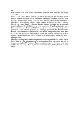 IX
Utz ditzagun orain albo batera Pitagorikoak (nahikoa baita hauekiko izan dugun
ardura)10.
990b) Ideiak kausak bezala ezartzen dituztenek, lehenengoz alde honetako gauzen
kausak ulertzen saiatzean, beste honenbeste errealitate desberdin tartekatu zuten,
norbaitek hauek zenbatu nahian errealitate gutxi izateagatik ezinezkoa zela pentsatuko
baitzukeen, eta errealitate gehiago erantsi ondoren zenbatzea baitzukeen. Izan ere
Formak eta gauza hauek -zeintzuen kausak bilatzen baitituzte eta zeintzuetatik
errealitate haietara 5) iritsi baitziren- ia beste horrenbeste dira, edo ez gutxiago, gauza
bakoitzarentzat izenkide den zerbait baitago [eta substantziez aparte], eta gainerako
gauzentzat "bat askoren gainean", bai hemengo gauzentzat, bai betierekoentzat.
Gainera Formak badirela frogatzeko erabiltzen ditugun 10) argumentuetatik batek berak
ere ez du argi adierazten, argumentu batzuetatik ez baita derrigorrez silogismo bat
sortzen, eta beste batzuetatik, berriz, <formarik> ez duten gauzen Formak ere sortzen
dira gure ustez.
Zientzien arrazonamenduen arabera, zientziek lantzen dituzten gauza horien guztien Formak
izango dira, eta "bat askoren gainean" argumentuaren arabera, ezeztapenak ere bai; eta
usteldutakoaz zerbait 15) pentsatzea dagoen neurrian, ustelgarrien Formez ere bai, hauen
irudikapenen bat baitago. Gainera, arrazonamendu zorrotzenak hartuz, batzuek erlazioen
Ideiak
 