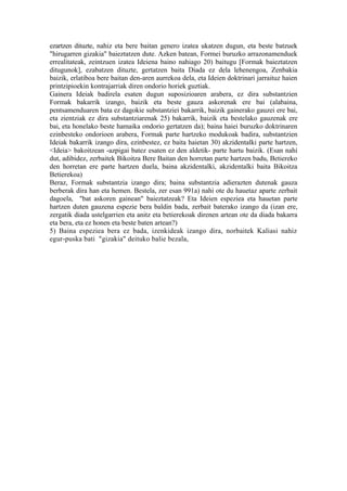 ezartzen dituzte, nahiz eta bere baitan genero izatea ukatzen dugun, eta beste batzuek
"hirugarren gizakia" baieztatzen dute. Azken batean, Formei buruzko arrazonamenduek
errealitateak, zeintzuen izatea Ideiena baino nahiago 20) baitugu [Formak baieztatzen
ditugunok], ezabatzen dituzte, gertatzen baita Diada ez dela lehenengoa, Zenbakia
baizik, erlatiboa bere baitan den-aren aurrekoa dela, eta Ideien doktrinari jarraituz haien
printzipioekin kontrajarriak diren ondorio horiek guztiak.
Gainera Ideiak badirela esaten dugun suposizioaren arabera, ez dira substantzien
Formak bakarrik izango, baizik eta beste gauza askorenak ere bai (alabaina,
pentsamenduaren bata ez dagokie substantziei bakarrik, baizik gainerako gauzei ere bai,
eta zientziak ez dira substantziarenak 25) bakarrik, baizik eta bestelako gauzenak ere
bai, eta honelako beste hamaika ondorio gertatzen da); baina haiei buruzko doktrinaren
ezinbesteko ondorioen arabera, Formak parte hartzeko modukoak badira, substantzien
Ideiak bakarrik izango dira, ezinbestez, ez baita haietan 30) akzidentalki parte hartzen,
<Ideia> bakoitzean -azpigai batez esaten ez den aldetik- parte hartu baizik. (Esan nahi
dut, adibidez, zerbaitek Bikoitza Bere Baitan den horretan parte hartzen badu, Betiereko
den horretan ere parte hartzen duela, baina akzidentalki, akzidentalki baita Bikoitza
Betierekoa)
Beraz, Formak substantzia izango dira; baina substantzia adierazten dutenak gauza
berberak dira han eta hemen. Bestela, zer esan 991a) nahi ote du hauetaz aparte zerbait
dagoela, "bat askoren gainean" baieztatzeak? Eta Ideien espeziea eta hauetan parte
hartzen duten gauzena espezie bera baldin bada, zerbait baterako izango da (izan ere,
zergatik diada ustelgarrien eta anitz eta betierekoak direnen artean ote da diada bakarra
eta bera, eta ez honen eta beste baten artean?)
5) Baina espeziea bera ez bada, izenkideak izango dira, norbaitek Kaliasi nahiz
egur-puska bati "gizakia" deituko balie bezala,
 