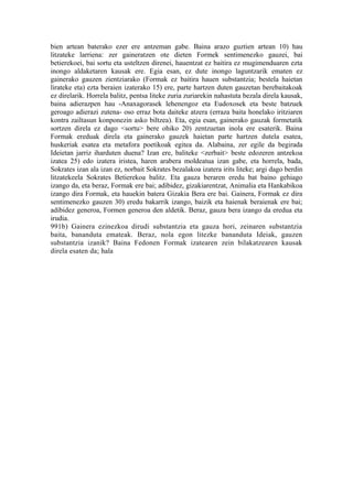 bien artean baterako ezer ere antzeman gabe. Baina arazo guztien artean 10) hau
litzateke larriena: zer gaineratzen ote dieten Formek sentimenezko gauzei, bai
betierekoei, bai sortu eta usteltzen direnei, hauentzat ez baitira ez mugimenduaren ezta
inongo aldaketaren kausak ere. Egia esan, ez dute inongo laguntzarik ematen ez
gainerako gauzen zientziarako (Formak ez baitira hauen substantzia; bestela haietan
lirateke eta) ezta beraien izaterako 15) ere, parte hartzen duten gauzetan berebaitakoak
ez direlarik. Horrela balitz, pentsa liteke zuria zuriarekin nahastuta bezala direla kausak,
baina adierazpen hau -Anaxagorasek lehenengoz eta Eudoxosek eta beste batzuek
geroago adierazi zutena- oso erraz bota daiteke atzera (erraza baita honelako iritziaren
kontra zailtasun konponezin asko biltzea). Eta, egia esan, gainerako gauzak formetatik
sortzen direla ez dago <sortu> bere ohiko 20) zentzuetan inola ere esaterik. Baina
Formak ereduak direla eta gainerako gauzek haietan parte hartzen dutela esatea,
huskeriak esatea eta metafora poetikoak egitea da. Alabaina, zer egile da begirada
Ideietan jarriz iharduten duena? Izan ere, baliteke <zerbait> beste edozeren antzekoa
izatea 25) edo izatera iristea, haren arabera moldeatua izan gabe, eta horrela, bada,
Sokrates izan ala izan ez, norbait Sokrates bezalakoa izatera irits liteke; argi dago berdin
litzatekeela Sokrates Betierekoa balitz. Eta gauza beraren eredu bat baino gehiago
izango da, eta beraz, Formak ere bai; adibidez, gizakiarentzat, Animalia eta Hankabikoa
izango dira Formak, eta hauekin batera Gizakia Bera ere bai. Gainera, Formak ez dira
sentimenezko gauzen 30) eredu bakarrik izango, baizik eta haienak beraienak ere bai;
adibidez generoa, Formen generoa den aldetik. Beraz, gauza bera izango da eredua eta
irudia.
991b) Gainera ezinezkoa dirudi substantzia eta gauza hori, zeinaren substantzia
baita, bananduta emateak. Beraz, nola egon litezke bananduta Ideiak, gauzen
substantzia izanik? Baina Fedonen Formak izatearen zein bilakatzearen kausak
direla esaten da; hala
 