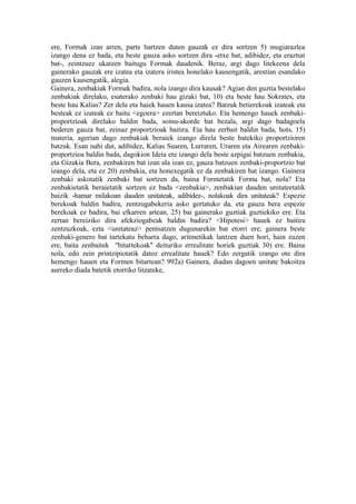 ere, Formak izan arren, parte hartzen duten gauzak ez dira sortzen 5) mugiarazlea
izango dena ez bada, eta beste gauza asko sortzen dira -etxe bat, adibidez, eta eraztun
bat-, zeintzuez ukatzen baitugu Formak daudenik. Beraz, argi dago litekeena dela
gainerako gauzak ere izatea eta izatera iristea honelako kausengatik, arestian esandako
gauzen kausengatik, alegia.
Gainera, zenbakiak Formak badira, nola izango dira kausak? Agian den guztia bestelako
zenbakiak direlako, esaterako zenbaki hau gizaki bat, 10) eta beste hau Sokrates, eta
beste hau Kalias? Zer dela eta haiek hauen kausa izatea? Batzuk betierekoak izateak eta
besteak ez izateak ez baitu <egoera> ezertan bereiztuko. Eta hemengo hauek zenbaki-
proportzioak direlako baldin bada, soinu-akorde bat bezala, argi dago badagoela
bederen gauza bat, zeinaz proportzioak baitira. Eta hau zerbait baldin bada, hots, 15)
materia, agerian dago zenbakiak beraiek izango direla beste batekiko proportzioren
batzuk. Esan nahi dut, adibidez, Kalias Suaren, Lurraren, Uraren eta Airearen zenbaki-
proportzioa baldin bada, dagokion Ideia ere izango dela beste azpigai batzuen zenbakia,
eta Gizakia Bera, zenbakiren bat izan ala izan ez, gauza batzuen zenbaki-proportzio bat
izango dela, eta ez 20) zenbakia, eta honexegatik ez da zenbakiren bat izango. Gainera
zenbaki askotatik zenbaki bat sortzen da, baina Formetatik Forma bat, nola? Eta
zenbakietatik beraietatik sortzen ez bada <zenbakia>, zenbakian dauden unitateetatik
baizik -hamar milakoan dauden unitateak, adibidez-, nolakoak dira unitateak? Espezie
berekoak baldin badira, zentzugabekeria asko gertatuko da, eta gauza bera espezie
berekoak ez badira, bai elkarren artean, 25) bai gainerako guztiak guztiekiko ere. Eta
zertan bereiziko dira afekziogabeak baldin badira? <Hipotesi> hauek ez baitira
zentzuzkoak, ezta <unitateaz> pentsatzen dugunarekin bat etorri ere; gainera beste
zenbaki-genero bat tartekatu beharra dago, aritmetikak lantzen duen hori, hain zuzen
ere, baita zenbaitek "bitartekoak" deituriko errealitate horiek guztiak 30) ere. Baina
nola, edo zein printzipiotatik datoz errealitate hauek? Edo zergatik izango ote dira
hemengo hauen eta Formen bitartean? 992a) Gainera, diadan dagoen unitate bakoitza
aurreko diada batetik etorriko litzateke,
 