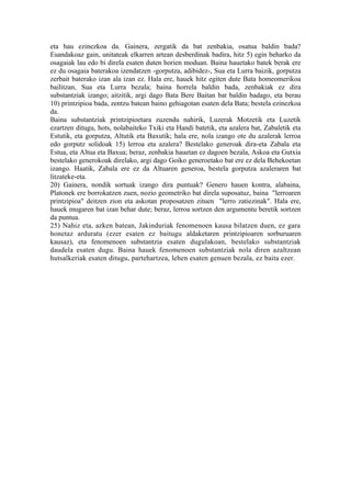 eta hau ezinezkoa da. Gainera, zergatik da bat zenbakia, osatua baldin bada?
Esandakoaz gain, unitateak elkarren artean desberdinak badira, hitz 5) egin beharko da
osagaiak lau edo bi direla esaten duten horien moduan. Baina hauetako batek berak ere
ez du osagaia baterakoa izendatzen -gorputza, adibidez-, Sua eta Lurra baizik, gorputza
zerbait baterako izan ala izan ez. Hala ere, hauek hitz egiten dute Bata homeomerikoa
bailitzan, Sua eta Lurra bezala; baina horrela baldin bada, zenbakiak ez dira
substantziak izango; aitzitik, argi dago Bata Bere Baitan bat baldin badago, eta berau
10) printzipioa bada, zentzu batean baino gehiagotan esaten dela Bata; bestela ezinezkoa
da.
Baina substantziak printzipioetara zuzendu nahirik, Luzerak Motzetik eta Luzetik
ezartzen ditugu, hots, nolabaiteko Txiki eta Handi batetik, eta azalera bat, Zabaletik eta
Estutik, eta gorputza, Altutik eta Baxutik; hala ere, nola izango ote du azalerak lerroa
edo gorputz solidoak 15) lerroa eta azalera? Bestelako generoak dira-eta Zabala eta
Estua, eta Altua eta Baxua; beraz, zenbakia hauetan ez dagoen bezala, Askoa eta Gutxia
bestelako generokoak direlako, argi dago Goiko generoetako bat ere ez dela Behekoetan
izango. Haatik, Zabala ere ez da Altuaren generoa, bestela gorputza azaleraren bat
litzateke-eta.
20) Gainera, nondik sortuak izango dira puntuak? Genero hauen kontra, alabaina,
Platonek ere borrokatzen zuen, nozio geometriko bat direla suposatuz, baina "lerroaren
printzipioa" deitzen zion eta askotan proposatzen zituen "lerro zatiezinak". Hala ere,
hauek mugaren bat izan behar dute; beraz, lerroa sortzen den argumentu beretik sortzen
da puntua.
25) Nahiz eta, azken batean, Jakinduriak fenomenoen kausa bilatzen duen, ez gara
honetaz arduratu (ezer esaten ez baitugu aldaketaren printzipioaren sorburuaren
kausaz), eta fenomenoen substantzia esaten dugulakoan, bestelako substantziak
daudela esaten dugu. Baina hauek fenomenoen substantziak nola diren azaltzean
hutsalkeriak esaten ditugu, partehartzea, lehen esaten genuen bezala, ez baita ezer.
 