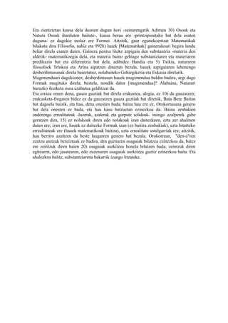 Eta zientzietan kausa dela ikusten dugun hori -zeinarengatik Adimen 30) Osoak eta
Natura Osoak iharduten baitute-, kausa berau ere -printzipioetako bat dela esaten
duguna- ez dagokie inolaz ere Formei. Aitzitik, gaur egunekoentzat Matematikak
bilakatu dira Filosofia, nahiz eta 992b) haiek [Matematikak] gainerakoari begira landu
behar direla esaten duten. Gainera pentsa liteke azpigaia den substantzia -materia den
aldetik- matematikoegia dela, eta materia baino gehiago substantziaren eta materiaren
predikazio bat eta diferentzia bat dela, adibidez Handia eta 5) Txikia, naturaren
filosofoek Trinkoa eta Arina aipatzen dituzten bezala, hauek azpigaiaren lehenengo
desberdintasunak direla baieztatuz, nolabaiteko Gehiegikeria eta Eskasia direlarik.
Mugimenduari dagokionez, desberdintasun hauek mugimendua baldin badira, argi dago
Formak mugituko direla; bestela, nondik dator [mugimendua]? Alabaina, Naturari
buruzko ikerketa osoa ezabatua gelditzen da.
Eta erraza omen dena, gauza guztiak bat direla erakustea, alegia, ez 10) da gauzatzen;
erakusketa-frogaren bidez ez da gauzatzen gauza guztiak bat direnik, Bata Bere Baitan
bat dagoela baizik, eta hau, dena onesten bada; baina hau ere ez, Orokortasuna genero
bat dela onesten ez bada, eta hau kasu batzuetan ezinezkoa da. Baina zenbakien
ondorengo errealitateak -luzerak, azalerak eta gorputz solidoak- inongo azalpenik gabe
geratzen dira, 15) ez nolakoak diren edo nolakoak izan daitezkeen, ezta zer ahalmen
duten ere; izan ere, hauek ez daitezke Formak izan (ez baitira zenbakiak), ezta bitarteko
errealitateak ere (hauek matematikoak baitira), ezta errealitate ustelgarriak ere; aitzitik,
hau berriro azaltzen da beste laugarren genero bat bezala. Orokorrean, "den-a"ren
zentzu anitzak bereiztuak ez badira, den guztiaren osagaiak bilatzea ezinezkoa da, batez
ere zeintzuk diren haien 20) osagaiak aurkitzea honela bilatzen bada; zeintzuk diren
egitearen, edo jasatearen, edo zuzenaren osagaiak aurkitzea guztiz ezinezkoa baita. Eta
ahalezkoa balitz, substantziarena bakarrik izango litzateke.
 