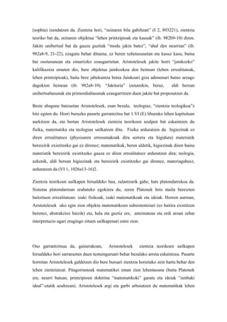 (sophía) izendatzen da. Zientzia hori, “zeinaren bila gabiltzan” (I 2, 893221), zientzia
teoriko bat da, zeinaren objektua “lehen printzipioak eta kausak” (ib. 982b9-10) diren.
Jakite unibertsal bat da gauza guztiak “modu jakin batez”, “ahal den neurrian” (ib.
982a8-9, 21-22), ezagutu behar dituena, ez beren xehetasunetan eta kasuz kasu, baina
bai osotasunean eta oinarrizko ezaugarrietan. Aristotelesek jakite horri “jainkozko”
kalifikazioa ematen dio, bere objektua jainkozkoa den heinean (lehen errealitateak,
lehen printzipioak), baita bere jabekuntza betea Jainkoari giza adimenari baino areago
dagokion heinean (ib. 982a8-10). “Jakituria” izenarekin, beraz,                aldi berean
unibertsaltasunak eta primordialtasunak ezaugarritzen duen jakite bat proposatzen da.

Beste abagune batzuetan Aristotelesek, esan bezala, teologiaz, “zientzia teologikoa”z
hitz egiten du. Horri buruzko pasarte garrantzitsu bat 1.VI (E) liburuko lehen kapituluan
aurkitzen da, eta bertan Aristotelesek zientzia teorikoen azalpen bat eskaintzen du
fisika, matematika eta teologian sailkatzen ditu. Fisika arduratzen da higiezinak ez
diren errealitateez (physisaren erresumakoak dira sorrera eta higidura) materiatik
bereizirik existitzeko gai ez direnez; matematikak, beren aldetik, higiezinak diren baina
materiatik bereizirik existitzeko gauza ez diren errealitateez arduratzen dira; teologia,
azkenik, aldi berean higiezinak eta bereizirik existitzeko gai direnez, materiagabeez,
arduratzen da (VI 1, 1026a13-16)2.

Zientzia teorikoen sailkapen hirualdeko hau, zalantzarik gabe, hats platondarrekoa da.
Sistema platondarrean erabateko egokiera du, zeren Platonek hiru maila bereizten
baitzituen errealitatean: izaki fisikoak, izaki matematikoak eta ideiak. Horren aurrean,
Aristotelesek uko egin zion objektu matematikoen subsistentziari (ez baitira existitzen
berenez, abstrakzioz baizik) eta, hala eta guztiz ere, antzinatean eta erdi aroan zehar
interpretazio ugari eragingo zituen sailkapenari eutsi zion.




Oso garrantzitsua da, gainerakoan,        Aristotelesek        zientzia teorikoen sailkapen
hirualdeko hori sarrarazten duen testuinguruari behar bezalako arreta eskaintzea. Pasarte
horretan Aristotelesek galdetzen dio bere buruari zientzia horietako zein hartu behar den
lehen zientziatzat. Pitagorismoak matematikei eman zien lehentasuna (baita Platonek
ere, neurri batean, printzipioen doktrina “matematikoki” garatu eta ideiak ”zenbaki
ideal”-etatik azaltzean). Aristotelesek argi eta garbi arbuiatzen du matematikak lehen
 