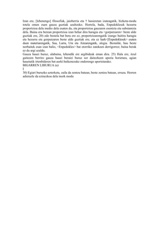 Izan ere, [lehenengo] filosofiak, jaioberria eta † hasieretan izateagatik, hizketa-modu
totela omen zuen gauza guztiak azaltzeko. Horrela, bada, Enpedoklesek hezurra
proportzioa dela medio dela esaten du, eta proportzioa gauzaren esentzia eta substantzia
dela. Baina era berean proportzioa izan behar dira haragia eta <gorputzaren> beste alde
guztiak ere, 20) edo bestela bat bera ere ez, proportzioarengatik izango baitira haragia
eta hezurra eta gorputzaren beste alde guztiak ere, eta ez hark<[Enpedoklesek> esaten
duen materiarengatik, Sua, Lurra, Ura eta Airearengatik, alegia. Bestalde, hau beste
norbaitek esan izan balio, <Enpedokles> bat etorriko zatekeen derrigorrez; baina berak
ez du argi azaldu.
Gauza hauei buruz, alabaina, lehendik ere argibideak eman dira. 25) Hala ere, itzul
gaitezen berriro gauza hauei beraiei buruz sor daitezkeen aporia horietara, agian
hauetatik irtenbideren bat aurki baikenezake ondorengo aporietarako.
BIGARREN LIBURUA (a)
I
30) Egiari buruzko azterketa, zaila da zentzu batean, beste zentzu batean, erraza. Horren
adierazle da ezinezkoa dela inork modu
 