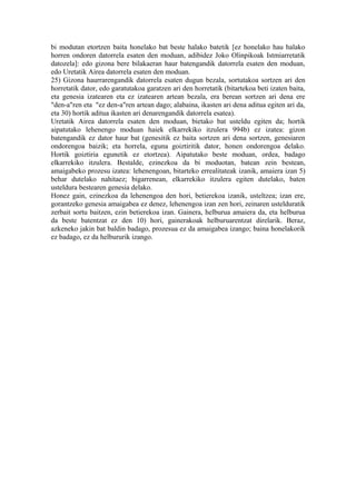 bi modutan etortzen baita honelako bat beste halako batetik [ez honelako hau halako
horren ondoren datorrela esaten den moduan, adibidez Joko Olinpikoak Istmiarretatik
datozela]: edo gizona bere bilakaeran haur batengandik datorrela esaten den moduan,
edo Uretatik Airea datorrela esaten den moduan.
25) Gizona haurrarengandik datorrela esaten dugun bezala, sortutakoa sortzen ari den
horretatik dator, edo garatutakoa garatzen ari den horretatik (bitartekoa beti izaten baita,
eta genesia izatearen eta ez izatearen artean bezala, era berean sortzen ari dena ere
"den-a"ren eta "ez den-a"ren artean dago; alabaina, ikasten ari dena aditua egiten ari da,
eta 30) hortik aditua ikasten ari denarengandik datorrela esatea).
Uretatik Airea datorrela esaten den moduan, bietako bat usteldu egiten da; hortik
aipatutako lehenengo moduan haiek elkarrekiko itzulera 994b) ez izatea: gizon
batengandik ez dator haur bat (genesitik ez baita sortzen ari dena sortzen, genesiaren
ondorengoa baizik; eta horrela, eguna goiztiritik dator, honen ondorengoa delako.
Hortik goiztiria egunetik ez etortzea). Aipatutako beste moduan, ordea, badago
elkarrekiko itzulera. Bestalde, ezinezkoa da bi moduotan, batean zein bestean,
amaigabeko prozesu izatea: lehenengoan, bitarteko errealitateak izanik, amaiera izan 5)
behar dutelako nahitaez; bigarrenean, elkarrekiko itzulera egiten dutelako, baten
usteldura bestearen genesia delako.
Honez gain, ezinezkoa da lehenengoa den hori, betierekoa izanik, usteltzea; izan ere,
gorantzeko genesia amaigabea ez denez, lehenengoa izan zen hori, zeinaren ustelduratik
zerbait sortu baitzen, ezin betierekoa izan. Gainera, helburua amaiera da, eta helburua
da beste batentzat ez den 10) hori, gainerakoak helburuarentzat direlarik. Beraz,
azkeneko jakin bat baldin badago, prozesua ez da amaigabea izango; baina honelakorik
ez badago, ez da helbururik izango.
 