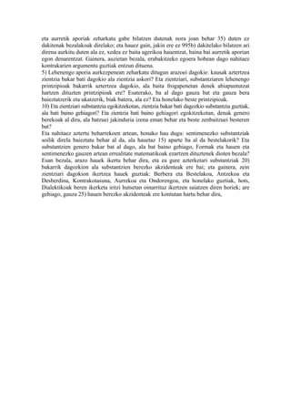 eta aurretik aporiak zeharkatu gabe bilatzen dutenak nora joan behar 35) duten ez
dakitenak bezalakoak direlako; eta hauez gain, jakin ere ez 995b) dakitelako bilatzen ari
direna aurkitu duten ala ez, xedea ez baita agerikoa hauentzat, baina bai aurretik aporian
egon denarentzat. Gainera, auzietan bezala, erabakitzeko egoera hobean dago nahitaez
kontrakarien argumentu guztiak entzun dituena.
5) Lehenengo aporia aurkezpenean zeharkatu ditugun arazoei dagokie: kausak aztertzea
zientzia bakar bati dagokio ala zientzia askori? Eta zientziari, substantziaren lehenengo
printzipioak bakarrik aztertzea dagokio, ala baita frogapenetan denek abiapuntutzat
hartzen dituzten printzipioak ere? Esaterako, ba al dago gauza bat eta gauza bera
baieztatzerik eta ukatzerik, biak batera, ala ez? Eta honelako beste printzipioak.
10) Eta zientziari substantzia egokitzekotan, zientzia bakar bati dagozkio substantzia guztiak,
ala bati baino gehiagori? Eta zientzia bati baino gehiagori egokitzekotan, denak genero
berekoak al dira, ala batzuei jakinduria izena eman behar eta beste zenbaitzuei besteren
bat?
Eta nahitaez aztertu beharrekoen artean, honako hau dugu: sentimenezko substantziak
soilik direla baieztatu behar al da, ala hauetaz 15) aparte ba al da bestelakorik? Eta
substantzien genero bakar bat al dago, ala bat baino gehiago, Formak eta hauen eta
sentimenezko gauzen artean errealitate matematikoak ezartzen dituztenek dioten bezala?
Esan bezala, arazo hauek ikertu behar dira, eta ea gure azterketari substantziak 20)
bakarrik dagozkion ala substantzien berezko akzidenteak ere bai; eta gainera, zein
zientziari dagokion ikertzea hauek guztiak: Berbera eta Bestelakoa, Antzekoa eta
Desberdina, Kontrakotasuna, Aurrekoa eta Ondorengoa, eta honelako guztiak, hots,
Dialektikoak beren ikerketa iritzi hutsetan oinarrituz ikertzen saiatzen diren horiek; are
gehiago, gauza 25) hauen berezko akzidenteak ere kontutan hartu behar dira,
 