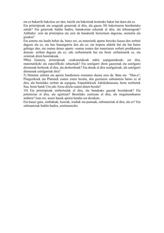 eta ez bakarrik bakoitza zer den, baizik eta bakoitzak kontrako bakar bat duen ala ez.
Eta printzipioak eta osagaiak generoak al dira, ala gauza 30) bakoitzaren berebaitako
zatiak? Eta generoak baldin badira, banakoetan azkenak al dira, ala lehenengoak?
Adibidez: zein da printzipioa eta zein da banakotik bereiztuen dagoena, animalia ala
gizakia?
Eta aztertu eta landu behar da, batez ere, ea materiatik aparte berezko kausa den zerbait
dagoen ala ez, eta hau banangarria den ala ez; eta kopuru aldetik bat ala bat baino
gehiago den, eta osatua denaz aparte -osatua esaten dut materiaren zerbait predikatzen
denean- zerbait dagoen ala ez, edo zerbaitetarik bai eta beste zerbaitetarik ez, eta
zeintzuk diren honelakoak.
996a) Gainera, printzipioak -esakunetakoak nahiz azpigaietakoak- zer dira,
matematikoki ala espezifikoki zehaztuak? Eta ustelgarri diren gauzenak eta ustelgaitz
direnenak berberak al dira, ala desberdinak? Eta denak al dira ustelgaitzak, ala ustelgarri
direnenak ustelgarriak dira?
5) Denetan zailena eta aporia handienera eramaten duena zera da: Bata eta "Den-a",
Pitagorikoek eta Platonek esaten zuten bezala, den guztiaren substantzia baino ez al
dira, ala bestelako zerbait da azpigaia, Enpedoklesek Adiskidetasuna, beste norbaitek
Sua, beste batek Ura edo Airea direla esaten duten bezala?
10) Eta printzipioak unibertsalak al dira, ala banakako gauzak bezalakoak? Eta
potentzian al dira, ala egintzan? Bestelako zentzuan al dira, ala mugimenduaren
arabera? Izan ere, arazo hauek aporia handia sor dezakete.
Eta hauez gain, zenbakiak, luzerak, irudiak eta puntuak, substantziak al dira, ala ez? Eta
substantziak baldin badira, sentimenezko
 