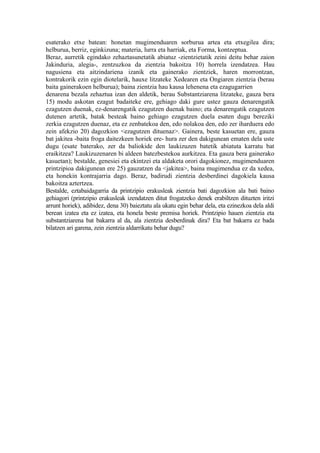 esaterako etxe batean: honetan mugimenduaren sorburua artea eta etxegilea dira;
helburua, berriz, eginkizuna; materia, lurra eta harriak, eta Forma, kontzeptua.
Beraz, aurretik egindako zehaztasunetatik abiatuz -zientzietatik zeini deitu behar zaion
Jakinduria, alegia-, zentzuzkoa da zientzia bakoitza 10) horrela izendatzea. Hau
nagusiena eta aitzindariena izanik eta gainerako zientziek, haren morrontzan,
kontrakorik ezin egin diotelarik, hauxe litzateke Xedearen eta Ongiaren zientzia (berau
baita gainerakoen helburua); baina zientzia hau kausa lehenena eta ezagugarrien
denarena bezala zehaztua izan den aldetik, berau Substantziarena litzateke, gauza bera
15) modu askotan ezagut badaiteke ere, gehiago daki gure ustez gauza denarengatik
ezagutzen duenak, ez-denarengatik ezagutzen duenak baino; eta denarengatik ezagutzen
dutenen artetik, batak besteak baino gehiago ezagutzen duela esaten dugu bereziki
zerkia ezagutzen duenaz, eta ez zenbatekoa den, edo nolakoa den, edo zer iharduera edo
zein afekzio 20) dagozkion <ezagutzen dituenaz>. Gainera, beste kasuetan ere, gauza
bat jakitea -baita froga daitezkeen horiek ere- hura zer den dakigunean ematen dela uste
dugu (esate baterako, zer da baliokide den laukizuzen batetik abiatuta karratu bat
eraikitzea? Laukizuzenaren bi aldeen batezbestekoa aurkitzea. Eta gauza bera gainerako
kasuetan); bestalde, genesiei eta ekintzei eta aldaketa orori dagokionez, mugimenduaren
printzipioa dakigunean ere 25) gauzatzen da <jakitea>, baina mugimendua ez da xedea,
eta honekin kontrajarria dago. Beraz, badirudi zientzia desberdinei dagokiela kausa
bakoitza aztertzea.
Bestalde, eztabaidagarria da printzipio erakusleak zientzia bati dagozkion ala bati baino
gehiagori (printzipio erakusleak izendatzen ditut frogatzeko denek erabiltzen dituzten iritzi
arrunt horiek), adibidez, dena 30) baieztatu ala ukatu egin behar dela, eta ezinezkoa dela aldi
berean izatea eta ez izatea, eta honela beste premisa horiek. Printzipio hauen zientzia eta
substantziarena bat bakarra al da, ala zientzia desberdinak dira? Eta bat bakarra ez bada
bilatzen ari garena, zein zientzia aldarrikatu behar dugu?
 