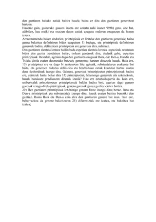 den guztiaren baitako zatiak baitira hauek; baina ez ditu den guztiaren generotzat
hartzen.
Hauetaz gain, gainerako gauzen izaera ere aztertu nahi izanez 998b) gero, ohe bat,
adibidez, hau eraiki eta osatzen duten zatiak ezagutu ondoren ezagutzen da honen
izaera.
Arrazonamendu hauen ondorioz, printzipioak ez lirateke den guztiaren generoak; baina
gauza bakoitza definizioen bidez ezagutzen 5) badugu, eta printzipioak definizioen
generoak badira, definizioen printzipioak ere generoak dira, nahitaez.
Den guztiaren zientzia lortzea baldin bada espezien zientzia lortzea -espezieak zeintzuen
bidez den guztia izendatzen baita-, orduan generoak dira, dudarik gabe, espezien
printzipioak. Bestalde, agerian dago den guztiaren osagaiak Bata, edo Den-a, Handia eta
Txikia direla esaten dutenetako batzuek generotzat hartzen dituztela hauek. Hala ere,
10) printzipioez ere ez dago bi zentzuotan hitz egiterik, substantziaren esakunea bat
baita, eta generoen bidezko definizioa eta berebaitako zatiak kontutan hartuz esaten
dena desberdinak izango dira. Gainera, generoak printzipioetan printzipioenak badira
ere, zeintzuk hartu behar dira 15) printzipiotzat, lehenengo generoak ala azkenekoak,
hauek banakoez predikatzen direnak izanik? Hau ere eztabaidagarria da. Izan ere,
unibertsalak printzipioetan printzipioenak baldin badira beti, agerian dago genero
gorenak izango direla printzipioak, genero gorenak gauza guztiez esaten baitira.
20) Den guztiaren printzipioak lehenengo genero beste izango dira; beraz, Bata eta
Den-a printzipioak eta substantziak izango dira, hauek esaten baitira bereziki den
guztiaz. Baina Bata eta Den-a ezin dira den guztiaren genero bat izan. Izan ere,
beharrezkoa da genero bakoitzaren 25) diferentziak ere izatea, eta bakoitza bat
izatea;
 