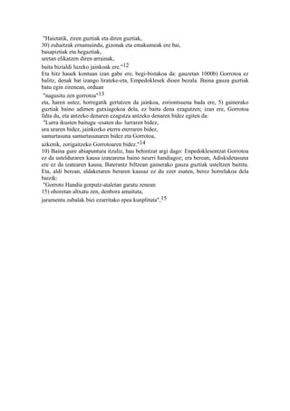 "Haietatik, ziren guztiak eta diren guztiak,
30) zuhaitzak ernamuindu, gizonak eta emakumeak ere bai,
basapiztiak eta hegaztiak,
uretan elikatzen diren arrainak,
baita bizialdi luzeko jainkoak ere."12
Eta hitz hauek kontuan izan gabe ere, begi-bistakoa da: gauzetan 1000b) Gorrotoa ez
balitz, denak bat izango lirateke-eta, Empedoklesek dioen bezala. Baina gauza guztiak
batu egin zirenean, orduan
 "nagusitu zen gorrotoa"13
eta, haren ustez, horregatik gertatzen da jainkoa, zoriontsuena bada ere, 5) gainerako
guztiak baino adimen gutxiagokoa dela, ez baitu dena ezagutzen; izan ere, Gorrotoa
falta du, eta antzeko denaren ezagutza antzeko denaren bidez egiten da:
 "Lurra ikusten baitugu -esaten du- lurraren bidez,
ura uraren bidez, jainkozko eterra eterraren bidez,
samurtasuna samurtasunaren bidez eta Gorrotoa,
azkenik, zorigaitzeko Gorrotoaren bidez."14
10) Baina gure abiapuntura itzuliz, hau behintzat argi dago: Enpedoklesentzat Gorrotoa
ez da ustelduraren kausa izatearena baino neurri handiagoz; era berean, Adiskidetasuna
ere ez da izatearen kausa, Baterantz biltzean gainerako gauza guztiak usteltzen baititu.
Eta, aldi berean, aldaketaren beraren kausaz ez du ezer esaten, berez horrelakoa dela
baizik:
 "Gorroto Handia gorputz-ataletan garatu zenean
15) ohoretan altxatu zen, denbora amaituta,
juramentu zabalak biei ezarritako epea kunplituta",15
 