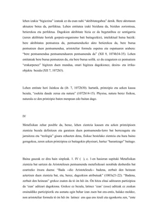 lehen izakia “higiezina” izateak ez du esan nahi “aktibitategabea” denik. Bere aktotasun
aktuatze betea da, perfektua. Lehen entitatea izaki biziduna da, bizidun zoriontsua,
betierekoa eta perfektua. Dagokion aktibitate bizia ez da begetatiboa ez sentigarria
(zeren aktibitate horiek gorputz-organismo bati baitagozkio), intelektual hutsa baizik:
bere aktibitatea pentsatzea da, pentsamenduzko akto betierekoa da, bere burua
pentsatzen duen pentsamendua, aristoteliar formula ospetsu eta ospatuaren arabera:
“bere pentsamendua pentsamenduaren pentsamendu da” (XII 9, 1074b34-35). Lehen
entitateak bere burua pentsatzen du, eta bere burua soilik. ez du ezagutzen ez pentsatzen
“erakarpenez” higitzen duen mundua, onari higitzea dagokionez, desira- eta irrika-
objektu bezala (XII 7, 1072b3).




Lehen entitate hori Jainkoa da (ib. 7, 1072b30). hartatik, printzipio eta azken kausa
bezala, “esekita daude zerua eta natura” (1072b14-15). Physisa, natura berez fisikoa,
naturala ez den printzipio baten menpean edo baitan dago.




IV

Metafisikan zehar posible da, beraz, lehen zientzia kausen eta azken printzipioen
zientzia bezala definitzen eta garatzen duen pentsamendu-lerro bat berrezagutu eta
jarraitzea eta “teologia” gisara zehazten dena, fisikaz bestelako zientzia eta hura baino
goragokoa, zeren azken printzipioa ez baitagokio physisari, hartaz “harantzago” baitago.




Baina gauzak ez dira hain sinpleak. 1. IV ( ), c. 1-en hasieran supituki Metafisikan
zientzia bat sartzen da Aristotelesen pentsamendu metafisikoari norabide desberdin bat
ezartzeko itxura duena: “Bada --dio Aristotelesek-- badena, zerbait den heinean
aztertzen duen zientzia bat, eta, berez, dagozkion atributuak” (1003a21-22). “Badena,
zerbait den heinean” grekoz esaten da tò òn hêi ón. Ón hitza eînai aditzaren partizipioa
da ‘izan’ aditzari dagokiona. Grekoz ez bezala, latinez ‘izan’ (esse) aditzak ez zeukan
orainaldiko partizipiorik eta asmatu egin behar izan zuen bat ens-entis, halako moldez,
non aristoteliar formula tò òn hêi ón latinez ens qua ens itzuli eta egonkortu zen, “ente
 