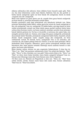 aldatzea nahitaezkoa dela adieraziz, baina aldaketa honen kausarik argitu gabe. Hala
ere, hau dena koherentziaz esaten duen bakarra, behintzat, bera da, den guztitik ez
baititu batzuk ustelgarriak egiten eta beste batzuk 20) ustelgaitzak, baizik eta denak
-osagaiak izan ezik- ustelgarriak.
Baina orain aipatzen ari garen aporia zera da, zergatik diren gauza batzuk ustelgarriak
eta beste batzuk ez, printzipio beraietatik sortuak badira.
Honekin guztiarekin esana dago printzipioak ezin daitezkeela berberak izan. Baina
printzipio desberdinak baldin badira, orduan aporia bat sortzen da: hauek ustelgaitzak al
dira, ala ustelgarriak? Izan ere, ustelgarriak 25) baldin badira, argi dago hauek ere beste
zenbait printzipiotatik sortuak izan behar dutela (gauza guztiak usteltzen baitira haien
sorburu diren horietara itzuliz), eta honen ondorioz, printzipio aurretiko beste printzipio
batzuk badirela gertatzen da. Eta hau ez da posible, ez prozesua eten egiten bada, ezta
amaigabe jarraitzen badu ere. Gainera, nola izango dira gauza ustelgarriak, printzipioak
deuseztatuak badira? Bestalde, printzipioak ustelgaitzak baldin badira, hauetatik sortuak
direnak -hauek ustelgaitzak izanik- zergatik izango dira ustelgarriak, eta beste
zenbaitetatik sortuak 30) direnak, berriz, ustelgaitzak? Hau ez da zentuzkoa: edo
ezinezkoa da, edo azalpen gehiago behar du. Gainera, ez da inor saiatu printzipio 1001a)
desberdinak direla frogatzen; alderantziz, gauza guztien printzipioak berberak direla
baieztatzen dute, baina aporian sortutako lehenengo arazoa azaleratu besterik ez dute
egiten, hau kontu txikia bailitzan.
Baina denetan zailena ulertzen eta egia ezagutzeko beharrezkoena 5) dena hau da:
"Den-a" eta "Bata" den guztiaren substantziak al dira? Eta zerbait den bakoitza "Bata"
nahiz "Den-a" al dira, bestelako ezer izan gabe? Edota aztertu behar al da "Den-a" eta
"Bata" zer diren, beren baitan bestelako izaera bateko azpigairik bailegoan? Izan ere,
batzuen ustez lehenengo izaera dute, beste batzuen ustez, berriz, bigarrena.
10) Hain zuzen ere, Platonek eta Pitagorikoek ez dute uste "Den-a eta "Bata" beste
zerbait direnik; aitzitik, beraien izaera hauxe dela esaten dute, beraien substantzia
"Bata"rena eta "Dena"rena delarik.
 