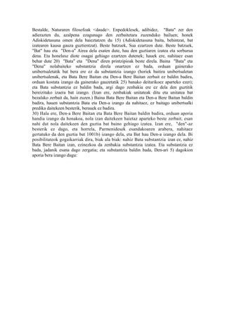 Bestalde, Naturaren filosofoak <daude>. Enpedoklesek, adibidez, "Bata" zer den
adierazten du, azalpena ezagunago den zerbaitetara zuzenduko bailuen; honek
Adiskidetasuna omen dela baieztatzen du 15) (Adiskidetasuna baita, behintzat, bat
izatearen kausa gauza guztientzat). Beste batzuek, Sua ezartzen dute. Beste batzuek,
"Bat" hau eta "Den-a" Airea dela esaten dute, hau den guztiaren izatea eta sorburua
dena. Eta honelaxe diote osagai gehiago ezartzen dutenek; hauek ere, nahitaez esan
behar dute 20) "Bata" eta "Dena" diren printzipioak beste direla. Baina "Bata" eta
"Dena" nolabaiteko substantzia direla onartzen ez bada, orduan gainerako
unibertsaletatik bat bera ere ez da substantzia izango (horiek baitira unibertsaletan
unibertsalenak, eta Bata Bere Baitan eta Den-a Bere Baitan zerbait ez baldin badira,
orduan kostata izango da gainerako gauzetatik 25) banako deiturikoez aparteko ezer);
eta Bata substantzia ez baldin bada, argi dago zenbakia ere ez dela den guztitik
bereizitako izaera bat izango. (Izan ere, zenbakiak unitateak ditu eta unitatea bat
bezalako zerbait da, hain zuzen.) Baina Bata Bere Baitan eta Den-a Bere Baitan baldin
badira, hauen substantzia Bata eta Den-a izango da nahitaez, ez baitago unibertsalki
predika daitekeen besterik, berauek ez badira.
30) Hala ere, Den-a Bere Baitan eta Bata Bere Baitan baldin badira, orduan aporia
handia izango da honakoa, nola izan daitekeen haietaz aparteko beste zerbait; esan
nahi dut nola daitekeen den guztia bat baino gehiago izatea. Izan ere, "den"-az
besterik ez dago, eta horrela, Parmenidesek esandakoaren arabera, nahitaez
gertatuko da den guztia bat 1001b) izango dela, eta Bat hau Den-a izango dela. Bi
posibilitateok gogaikarriak dira, biak ala biak: nahiz Bata substantzia izan ez, nahiz
Bata Bere Baitan izan, ezinezkoa da zenbakia substantzia izatea. Eta substantzia ez
bada, jadanik esana dago zergatia; eta substantzia baldin bada, Den-ari 5) dagokion
aporia bera izango dugu:
 