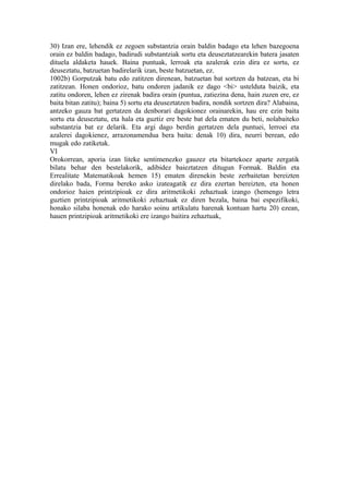 30) Izan ere, lehendik ez zegoen substantzia orain baldin badago eta lehen bazegoena
orain ez baldin badago, badirudi substantziak sortu eta deuseztatzearekin batera jasaten
dituela aldaketa hauek. Baina puntuak, lerroak eta azalerak ezin dira ez sortu, ez
deuseztatu, batzuetan badirelarik izan, beste batzuetan, ez.
1002b) Gorputzak batu edo zatitzen direnean, batzuetan bat sortzen da batzean, eta bi
zatitzean. Honen ondorioz, batu ondoren jadanik ez dago <bi> ustelduta baizik, eta
zatitu ondoren, lehen ez zirenak badira orain (puntua, zatiezina dena, hain zuzen ere, ez
baita bitan zatitu); baina 5) sortu eta deuseztatzen badira, nondik sortzen dira? Alabaina,
antzeko gauza bat gertatzen da denborari dagokionez orainarekin, hau ere ezin baita
sortu eta deuseztatu, eta hala eta guztiz ere beste bat dela ematen du beti, nolabaiteko
substantzia bat ez delarik. Eta argi dago berdin gertatzen dela puntuei, lerroei eta
azalerei dagokienez, arrazonamendua bera baita: denak 10) dira, neurri berean, edo
mugak edo zatiketak.
VI
Orokorrean, aporia izan liteke sentimenezko gauzez eta bitartekoez aparte zergatik
bilatu behar den bestelakorik, adibidez baieztatzen ditugun Formak. Baldin eta
Errealitate Matematikoak hemen 15) ematen direnekin beste zerbaitetan bereizten
direlako bada, Forma bereko asko izateagatik ez dira ezertan bereizten, eta honen
ondorioz haien printzipioak ez dira aritmetikoki zehaztuak izango (hemengo letra
guztien printzipioak aritmetikoki zehaztuak ez diren bezala, baina bai espezifikoki,
honako silaba honenak edo harako soinu artikulatu harenak kontuan hartu 20) ezean,
hauen printzipioak aritmetikoki ere izango baitira zehaztuak,
 