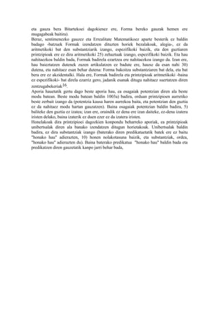 eta gauza bera Bitartekoei dagokienez ere, Forma bereko gauzak hemen ere
mugagabeak baitira).
Beraz, sentimenezko gauzez eta Errealitate Matematikoez aparte besterik ez baldin
badago -batzuek Formak izendatzen dituzten horiek bezalakoak, alegia-, ez da
aritmetikoki bat den substantziarik izango, espezifikoki baizik, eta den guztiaren
printzipioak ere ez dira aritmetikoki 25) zehaztuak izango, espezifikoki baizik. Eta hau
nahitaezkoa baldin bada, Formak badirela ezartzea ere nahitaezkoa izango da. Izan ere,
hau baieztatzen dutenek zuzen artikulatzen ez badute ere, hauxe da esan nahi 30)
dutena, eta nahitaez esan behar dutena: Forma bakoitza substantziaren bat dela, eta bat
bera ere ez akzidentalki. Hala ere, Formak badirela eta printzipioak aritmetikoki -baina
ez espezifikoki- bat direla ezarriz gero, jadanik esanak ditugu nahitaez suertatzen diren
zentzugabekeriak16.
Aporia hauetatik gertu dago beste aporia hau, ea osagaiak potentzian diren ala beste
modu batean. Beste modu batean baldin 1003a) badira, orduan printzipioen aurretiko
beste zerbait izango da (potentzia kausa haren aurrekoa baita, eta potentzian den guztia
ez da nahitaez modu hartan gauzatzen). Baina osagaiak potentzian baldin badira, 5)
baliteke den guztia ez izatea; izan ere, oraindik ez dena ere izan daiteke, ez-dena izatera
iristen delako, baina izaterik ez duen ezer ez da izatera iristen.
Honelakoak dira printzipioei dagozkien konpondu beharreko aporiak, ea printzipioak
unibertsalak diren ala banako izendatzen ditugun horietakoak. Unibertsalak baldin
badira, ez dira substantziak izango (baterako diren predikatuetatik batek ere ez baitu
"honako hau" adierazten, 10) honen nolakotasuna baizik, eta substantziak, ordea,
"honako hau" adierazten du). Baina baterako predikatua "honako hau" baldin bada eta
predikatzen diren gauzetatik kanpo jarri behar bada,
 