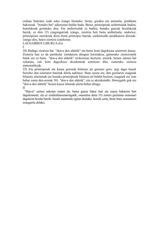 orduan Sokrates izaki asko izango litzateke: berau, gizakia eta animalia, predikatu
bakoitzak "honako bat" adierazten baldin badu. Beraz, printzipioak unibertsalak badira,
honelakoak gertatuko dira. Eta unibertsalak ez badira, banako gauzak bezalakoak
baizik, ez dira 15) ezagungarriak izango, zientzia beti baita unibertsala; ondorioz,
printzipioen aurrekoak diren beste printzipio batzuk -unibertsalki predikatzen direnak-
izango dira, haien zientzia izatekotan.
LAUGARREN LIBURUA (G)
I
20) Badago zientzia bat "den-a den aldetik" eta berez honi dagokiona aztertzen duena.
Zientzia hau ez da partikular izendatzen ditugun horietakoa, gainerako zientziotatik
batek ere ez baitu "den-a den aldetik" orokorrean ikertzen; aitzitik, honen zatiren bat
xehatuta, zati honi dagozkion akzidenteak aztertzen ditu, esaterako zientzia
matematikoak.
25) Eta printzipioak eta kausa gorenak bilatzen ari garenez gero, argi dago hauek
berezko den izaeraren batenak direla nahitaez. Hain zuzen ere, den guztiaren osagaiak
bilatzen zituztenak ere honako printzipioak bilatzen ari baldin baziren, osagaiek ere izan
behar zuten den-arenak 30) "den-a den aldetik", eta ez akzidentalki. Horregatik guk ere
"den-a den aldetik" honen kausa lehenak ulertu behar ditugu.
II
  "Den-a" zentzu askotan esaten da, baina gauza bakar bati eta izaera bakarren bati
dagokionean, eta ez izenkidetasunarengatik, osasuntsu dena 35) zentzu guztietan osasunari
dagokion bezala baizik: honek mantendu egiten duelako, horrek sortu, beste hura osasunaren
ezaugarria delako,
 