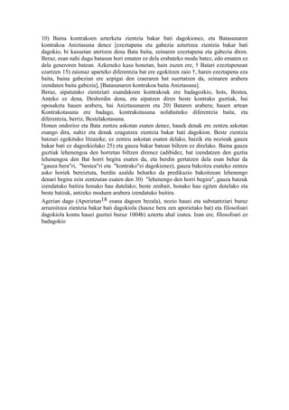 10) Baina kontrakoen azterketa zientzia bakar bati dagokionez, eta Batasunaren
kontrakoa Aniztasuna denez [ezeztapena eta gabezia aztertzea zientzia bakar bati
dagokio, bi kasuetan atertzen dena Bata baita, zeinaren ezeztapena eta gabezia diren.
Beraz, esan nahi dugu batasun hori ematen ez dela erabateko modu batez, edo ematen ez
dela generoren batean. Azkeneko kasu honetan, hain zuzen ere, † Batari ezeztapenean
ezartzen 15) zaionaz aparteko diferentzia bat ere egokitzen zaio †, haren ezeztapena eza
baita, baina gabezian ere azpigai den izaeraren bat suertatzen da, zeinaren arabera
izendaten baita gabezia], [Batasunaren kontrakoa baita Aniztasuna].
Beraz, aipatutako zientziari esandakoen kontrakoak ere badagozkio, hots, Bestea,
Anteko ez dena, Desberdin dena, eta aipatzen diren beste kontrako guztiak, bai
oposaketa hauen arabera, bai Aniztasunaren eta 20) Bataren arabera; hauen artean
Kontrakotasuna ere badago, kontrakotasuna nolabaiteko diferentzia baita, eta
diferentzia, berriz, Bestelakotasuna.
Honen ondorioz eta Bata zentzu askotan esaten denez, hauek denak ere zentzu askotan
esango dira, nahiz eta denak ezagutzea zientzia bakar bati dagokion. Beste zientzia
batzuei egokituko litzaieke, ez zentzu askotan esaten delako, baizik eta nozioak gauza
bakar bati ez dagozkiolako 25) eta gauza bakar batean biltzen ez direlako. Baina gauza
guztiak lehenengoa den horretan biltzen direnez (adibidez, bat izendatzen den guztia
lehenengoa den Bat horri begira esaten da, eta berdin gertatzen dela esan behar da
"gauza bera"ri, "bestea"ri eta "kontrako"ei dagokienez), gauza bakoitza esateko zentzu
asko horiek bereiztuta, berdin azaldu beharko da predikazio bakoitzean lehenengo
denari begira zein zentzutan esaten den 30) "lehenengo den horri begira", gauza batzuk
izendatuko baitira honako hau dutelako; beste zenbait, honako hau egiten dutelako eta
beste batzuk, antzeko moduen arabera izendatuko baitira.
Agerian dago (Aporietan18 esana dagoen bezala), nozio hauei eta substantziari buruz
arrazoitzea zientzia bakar bati dagokiola (hauxe bera zen aporietako bat) eta filosofoari
dagokiola kontu hauei guztiei buruz 1004b) aztertu ahal izatea. Izan ere, filosofoari ez
badagokio
 