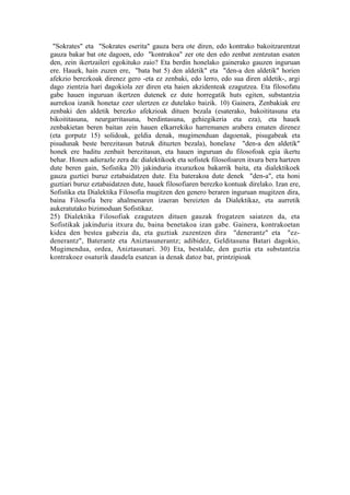 "Sokrates" eta "Sokrates eserita" gauza bera ote diren, edo kontrako bakoitzarentzat
gauza bakar bat ote dagoen, edo "kontrakoa" zer ote den edo zenbat zentzutan esaten
den, zein ikertzaileri egokituko zaio? Eta berdin honelako gainerako gauzen inguruan
ere. Hauek, hain zuzen ere, "bata bat 5) den aldetik" eta "den-a den aldetik" horien
afekzio berezkoak direnez gero -eta ez zenbaki, edo lerro, edo sua diren aldetik-, argi
dago zientzia hari dagokiola zer diren eta haien akzidenteak ezagutzea. Eta filosofatu
gabe hauen inguruan ikertzen dutenek ez dute horregatik huts egiten, substantzia
aurrekoa izanik honetaz ezer ulertzen ez dutelako baizik. 10) Gainera, Zenbakiak ere
zenbaki den aldetik berezko afekzioak dituen bezala (esaterako, bakoititasuna eta
bikoititasuna, neurgarritasuna, berdintasuna, gehiegikeria eta eza), eta hauek
zenbakietan beren baitan zein hauen elkarrekiko harremanen arabera ematen direnez
(eta gorputz 15) solidoak, geldia denak, mugimenduan dagoenak, pisugabeak eta
pisudunak beste berezitasun batzuk dituzten bezala), honelaxe "den-a den aldetik"
honek ere baditu zenbait berezitasun, eta hauen inguruan du filosofoak egia ikertu
behar. Honen adierazle zera da: dialektikoek eta sofistek filosofoaren itxura bera hartzen
dute beren gain, Sofistika 20) jakinduria itxurazkoa bakarrik baita, eta dialektikoek
gauza guztiei buruz eztabaidatzen dute. Eta baterakoa dute denek "den-a", eta honi
guztiari buruz eztabaidatzen dute, hauek filosofiaren berezko kontuak direlako. Izan ere,
Sofistika eta Dialektika Filosofia mugitzen den genero beraren inguruan mugitzen dira,
baina Filosofia bere ahalmenaren izaeran bereizten da Dialektikaz, eta aurretik
aukeratutako bizimoduan Sofistikaz.
25) Dialektika Filosofiak ezagutzen dituen gauzak frogatzen saiatzen da, eta
Sofistikak jakinduria itxura du, baina benetakoa izan gabe. Gainera, kontrakoetan
kidea den bestea gabezia da, eta guztiak zuzentzen dira "denerantz" eta "ez-
denerantz", Baterantz eta Aniztasunerantz; adibidez, Gelditasuna Batari dagokio,
Mugimendua, ordea, Aniztasunari. 30) Eta, bestalde, den guztia eta substantzia
kontrakoez osaturik daudela esatean ia denak datoz bat, printzipioak
 