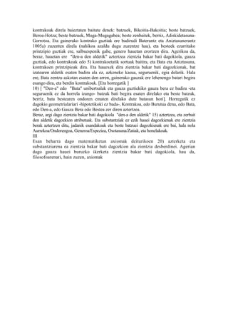 kontrakoak direla baieztaten baitute denek: batzuek, Bikoitia-Bakoitia; beste batzuek,
Beroa-Hotza; beste batzuek, Muga-Mugagabea; beste zenbaitek, berriz, Adiskidetasuna-
Gorrotoa. Eta gainerako kontrako guztiak ere badirudi Baterantz eta Aniztasunerantz
1005a) zuzenten direla (nahikoa azaldu dugu zuzentze hau), eta besteek ezarritako
printzipio guztiak ere, salbuespenik gabe, genero hauetan erortzen dira. Agerikoa da,
beraz, hauetan ere "den-a den aldetik" aztertzea zientzia bakar bati dagokiola, gauza
guztiak, edo kontrakoak edo 5) kontrakoetatik sortuak baitira, eta Bata eta Aniztasuna,
kontrakoen printzipioak dira. Eta hauexek dira zientzia bakar bati dagozkionak, bat
izatearen aldetik esaten badira ala ez, azkeneko kasua, seguruenik, egia delarik. Hala
ere, Bata zentzu askotan esaten den arren, gainerako gauzak ere lehenengo batari begira
esango dira, eta berdin kontrakoak. [Eta horregatik ]
10) [ "Den-a" edo "Bata" unibertsalak eta gauza guztiekiko gauza bera ez badira -eta
seguruenik ez da horrela izango- batzuk bati begira esaten direlako eta beste batzuk,
berriz, bata bestearen ondoren ematen direlako dute batasun hori]. Horregatik ez
dagokio geometrialariari -hipotetikoki ez bada-, Kontrakoa, edo Burutua dena, edo Bata,
edo Den-a, edo Gauza Bera edo Bestea zer diren aztertzea.
Beraz, argi dago zientzia bakar bati dagokiola "den-a den aldetik" 15) aztertzea, eta zerbait
den aldetik dagozkion atributuak. Eta substantziak ez ezik hauei dagozkienak ere zientzia
berak aztertzen ditu, jadanik esandakoak eta beste batzuei dagozkienak ere bai, hala nola
Aurrekoa/Ondorengoa, Generoa/Espeziea, Osotasuna/Zatiak, eta honelakoak.
III
Esan beharra dago matematiketan axiomak deiturikoen 20) azterketa eta
substantziarena ea zientzia bakar bati dagozkion ala zientzia desberdinei. Agerian
dago gauza hauei buruzko ikerketa zientzia bakar bati dagokiola, hau da,
filosofoarenari, hain zuzen, axiomak
 