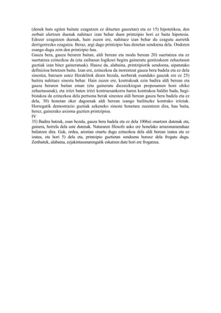 (denek huts egiten baitute ezagutzen ez dituzten gauzetan) eta ez 15) hipotetikoa, den
zerbait ulertzen duenak nahitaez izan behar duen printzipio hori ez baita hipotesia.
Edozer ezagutzen duenak, hain zuzen ere, nahitaez izan behar du ezagutu aurretik
derrigorrezko ezagutza. Beraz, argi dago printzipio hau denetan sendoena dela. Ondoren
esango dugu zein den printzipio hau.
Gauza bera, gauza beraren baitan, aldi berean eta modu berean 20) suertatzea eta ez
suertatzea ezinezkoa da (eta zailtasun logikoei begira gaineratu genitzakeen zehaztasun
guztiak izan bitez gaineratuak). Hauxe da, alabaina, printzipiorik sendoena, aipatutako
definizioa betetzen baitu. Izan ere, ezinezkoa da inorentzat gauza bera badela eta ez dela
sinestea, batzuen ustez Heraklitok dioen bezala, norberak esandako gauzak ere ez 25)
baitira nahitaez sinestu behar. Hain zuzen ere, kontrakoak ezin badira aldi berean eta
gauza beraren baitan eman (eta gaineratu diezaizkiogun proposamen honi ohiko
zehaztasunak), eta iritzi baten iritzi kontraesankorra haren kontrakoa baldin bada, begi-
bistakoa da ezinezkoa dela pertsona berak sinestea aldi berean gauza bera badela eta ez
dela, 30) honetan oker dagoenak aldi berean izango bailituzke kontrako iritziak.
Horregatik demostrazio guztiak azkeneko sineste honetara zuzentzen dira, hau baita,
berez, gainerako axioma guztien printzipioa.
IV
35) Badira batzuk, esan bezala, gauza bera badela eta ez dela 1006a) onartzen dutenak eta,
gainera, horrela dela uste dutenak. Naturaren filosofo asko ere honelako arrazonamenduaz
baliatzen dira. Guk, ordea, arestian onartu dugu ezinezkoa dela aldi berean izatea eta ez
izatea, eta hori 5) dela eta, printzipio guztietan sendoena huraxe dela frogatu dugu.
Zenbaitek, alabaina, ezjakintasunarengatik eskatzen dute hori ere frogatzea.
 