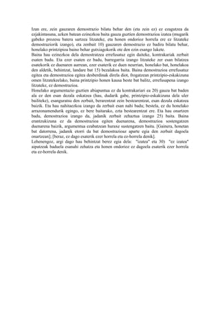 Izan ere, zein gauzaren demostrazio bilatu behar den (eta zein ez) ez ezagutzea da
ezjakintasuna, azken batean ezinezkoa baita gauza guztien demostrazioa izatea (mugarik
gabeko prozesu batera sartzea litzateke, eta honen ondorioz horrela ere ez litzateke
demostraziorik izango), eta zenbait 10) gauzaren demostrazio ez badira bilatu behar,
honelako printzipioa baino behar gutxiagokorik ote den ezin esango lukete.
Baina hau ezinezkoa dela demostratzea errefusatuz egin daiteke, kontrakariak zerbait
esaten badu. Eta ezer esaten ez badu, barregarria izango litzateke zer esan bilatzea
esatekorik ez duenaren aurrean, ezer esaterik ez duen neurrian, honelako bat, honelakoa
den aldetik, behintzat, landare bat 15) bezalakoa baita. Baina demostrazioa errefusatuz
egitea eta demostrazioa egitea desberdinak direla diot, frogatzean printzipio-eskakizuna
omen litzatekeelako, baina printzipio honen kausa beste bat balitz, errefusapena izango
litzateke, ez demostrazioa.
Honelako argumentazio guztien abiapuntua ez da kontrakariari ea 20) gauza bat baden
ala ez den esan dezala eskatzea (hau, dudarik gabe, printzipio-eskakizuna dela uler
bailiteke), esanguratsu den zerbait, berarentzat zein bestearentzat, esan dezala eskatzea
baizik. Eta hau nahitaezkoa izango da zerbait esan nahi badu; bestela, ez du honelako
arrazonamendurik egingo, ez bere baitarako, ezta bestearentzat ere. Eta hau onartzen
badu, demostrazioa izango da, jadanik zerbait zehaztua izango 25) baita. Baina
erantzukizuna ez da demostrazioa egiten duenarena, demostrazioa sostengatzen
duenarena baizik, argumentua ezabatzean huraxe sustengatzen baitu. [Gainera, honetan
bat datorrena, jadanik etorri da bat demostrazioaz aparte egia den zerbait dagoela
onartzean]; [beraz, ez dago esaterik ezer horrela eta ez-horrela denik].
Lehenengoz, argi dago hau behintzat berez egia dela: "izatea" eta 30) "ez izatea"
aipatzeak baduela esanahi zehatza eta honen ondorioz ez dagoela esaterik ezer horrela
eta ez-horrela denik.
 