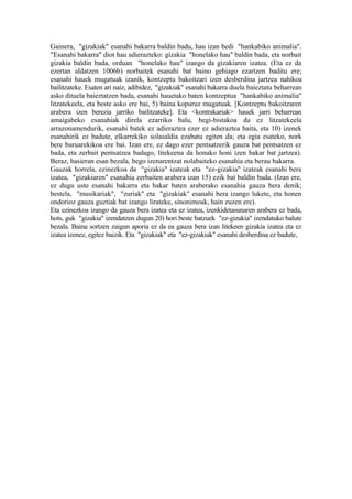 Gainera, "gizakiak" esanahi bakarra baldin badu, hau izan bedi "hankabiko animalia".
"Esanahi bakarra" diot hau adierazteko: gizakia "honelako hau" baldin bada, eta norbait
gizakia baldin bada, orduan "honelako hau" izango da gizakiaren izatea. (Eta ez da
ezertan aldatzen 1006b) norbaitek esanahi bat baino gehiago ezartzen baditu ere;
esanahi hauek mugatuak izanik, kontzeptu bakoitzari izen desberdina jartzea nahikoa
bailitzateke. Esaten ari naiz, adibidez, "gizakiak" esanahi bakarra duela baieztatu beharrean
asko dituela baieztatzen bada, esanahi hauetako baten kontzeptua "hankabiko animalia"
litzatekeela, eta beste asko ere bai, 5) baina kopuruz mugatuak. [Kontzeptu bakoitzaren
arabera izen berezia jarriko bailitzateke]. Eta <kontrakariak> hauek jarri beharrean
amaigabeko esanahiak direla ezarriko balu, begi-bistakoa da ez litzatekeela
arrazonamendurik, esanahi batek ez adieraztea ezer ez adieraztea baita, eta 10) izenek
esanahirik ez badute, elkarrekiko solasaldia ezabatu egiten da; eta egia esateko, nork
bere buruarekikoa ere bai. Izan ere, ez dago ezer pentsatzerik gauza bat pentsatzen ez
bada, eta zerbait pentsatzea badago, litekeena da honako honi izen bakar bat jartzea).
Beraz, hasieran esan bezala, bego izenarentzat nolabaiteko esanahia eta berau bakarra.
Gauzak horrela, ezinezkoa da "gizakia" izateak eta "ez-gizakia" izateak esanahi bera
izatea, "gizakiaren" esanahia zerbaiten arabera izan 15) ezik bat baldin bada. (Izan ere,
ez dugu uste esanahi bakarra eta bakar baten araberako esanahia gauza bera denik;
bestela, "musikariak", "zuriak" eta "gizakiak" esanahi bera izango lukete, eta honen
ondorioz gauza guztiak bat izango lirateke, sinonimoak, hain zuzen ere).
Eta ezinezkoa izango da gauza bera izatea eta ez izatea, izenkidetasunaren arabera ez bada,
hots, guk "gizakia" izendatzen dugun 20) hori beste batzuek "ez-gizakia" izendatuko balute
bezala. Baina sortzen zaigun aporia ez da ea gauza bera izan litekeen gizakia izatea eta ez
izatea izenez, egitez baizik. Eta "gizakiak" eta "ez-gizakiak" esanahi desberdina ez badute,
 