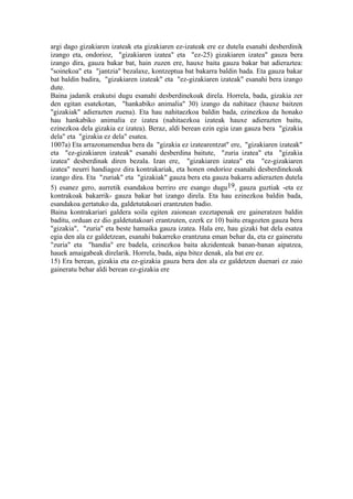 argi dago gizakiaren izateak eta gizakiaren ez-izateak ere ez dutela esanahi desberdinik
izango eta, ondorioz, "gizakiaren izatea" eta "ez-25) gizakiaren izatea" gauza bera
izango dira, gauza bakar bat, hain zuzen ere, hauxe baita gauza bakar bat adieraztea:
"soinekoa" eta "jantzia" bezalaxe, kontzeptua bat bakarra baldin bada. Eta gauza bakar
bat baldin badira, "gizakiaren izateak" eta "ez-gizakiaren izateak" esanahi bera izango
dute.
Baina jadanik erakutsi dugu esanahi desberdinekoak direla. Horrela, bada, gizakia zer
den egitan esatekotan, "hankabiko animalia" 30) izango da nahitaez (hauxe baitzen
"gizakiak" adierazten zuena). Eta hau nahitaezkoa baldin bada, ezinezkoa da honako
hau hankabiko animalia ez izatea (nahitaezkoa izateak hauxe adierazten baitu,
ezinezkoa dela gizakia ez izatea). Beraz, aldi berean ezin egia izan gauza bera "gizakia
dela" eta "gizakia ez dela" esatea.
1007a) Eta arrazonamendua bera da "gizakia ez izatearentzat" ere, "gizakiaren izateak"
eta "ez-gizakiaren izateak" esanahi desberdina baitute, "zuria izatea" eta "gizakia
izatea" desberdinak diren bezala. Izan ere, "gizakiaren izatea" eta "ez-gizakiaren
izatea" neurri handiagoz dira kontrakariak, eta honen ondorioz esanahi desberdinekoak
izango dira. Eta "zuriak" eta "gizakiak" gauza bera eta gauza bakarra adierazten dutela
5) esanez gero, aurretik esandakoa berriro ere esango dugu19, gauza guztiak -eta ez
kontrakoak bakarrik- gauza bakar bat izango direla. Eta hau ezinezkoa baldin bada,
esandakoa gertatuko da, galdetutakoari erantzuten badio.
Baina kontrakariari galdera soila egiten zaionean ezeztapenak ere gaineratzen baldin
baditu, orduan ez dio galdetutakoari erantzuten, ezerk ez 10) baitu eragozten gauza bera
"gizakia", "zuria" eta beste hamaika gauza izatea. Hala ere, hau gizaki bat dela esatea
egia den ala ez galdetzean, esanahi bakarreko erantzuna eman behar da, eta ez gaineratu
"zuria" eta "handia" ere badela, ezinezkoa baita akzidenteak banan-banan aipatzea,
hauek amaigabeak direlarik. Horrela, bada, aipa bitez denak, ala bat ere ez.
15) Era berean, gizakia eta ez-gizakia gauza bera den ala ez galdetzen duenari ez zaio
gaineratu behar aldi berean ez-gizakia ere
 